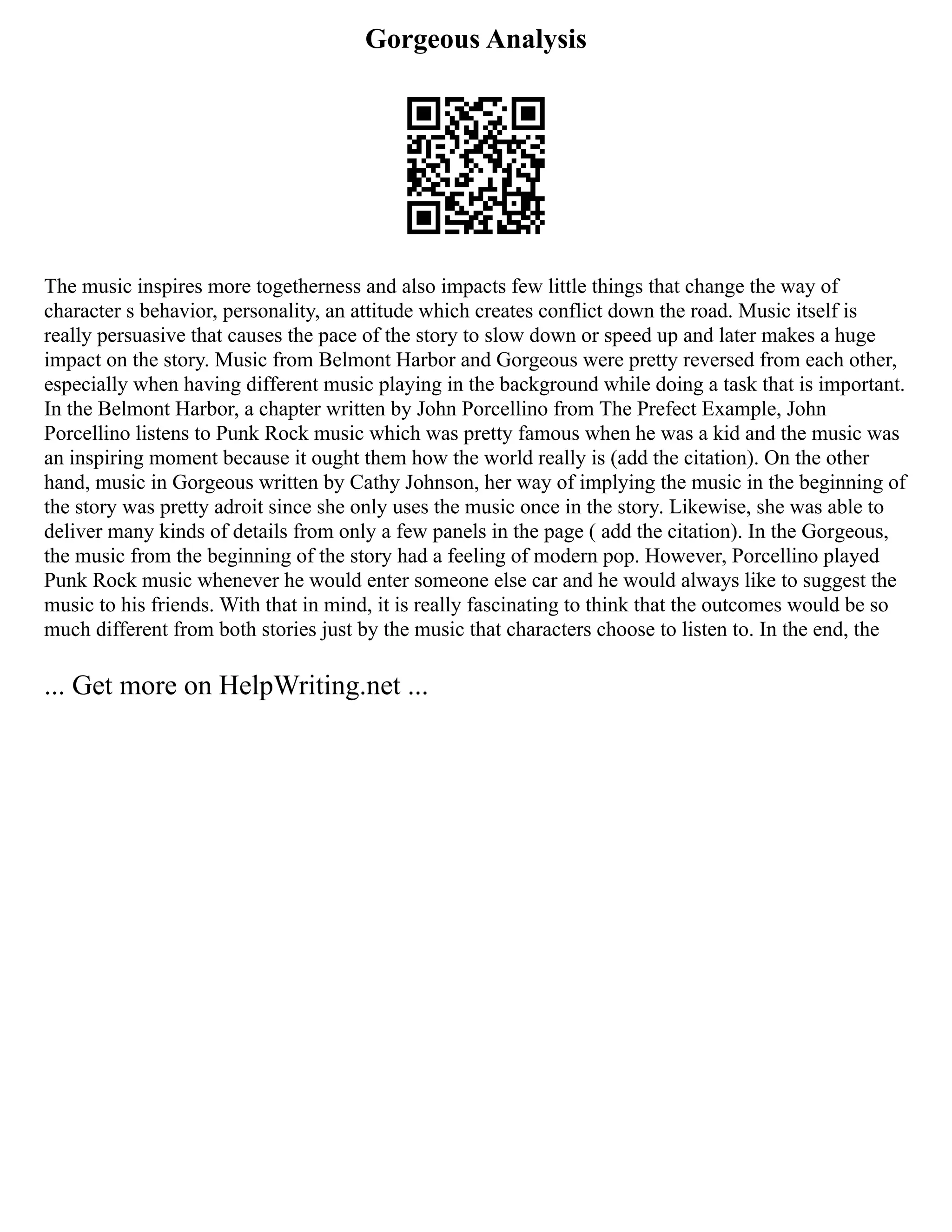 Gorgeous Analysis
The music inspires more togetherness and also impacts few little things that change the way of
character s behavior, personality, an attitude which creates conflict down the road. Music itself is
really persuasive that causes the pace of the story to slow down or speed up and later makes a huge
impact on the story. Music from Belmont Harbor and Gorgeous were pretty reversed from each other,
especially when having different music playing in the background while doing a task that is important.
In the Belmont Harbor, a chapter written by John Porcellino from The Prefect Example, John
Porcellino listens to Punk Rock music which was pretty famous when he was a kid and the music was
an inspiring moment because it ought them how the world really is (add the citation). On the other
hand, music in Gorgeous written by Cathy Johnson, her way of implying the music in the beginning of
the story was pretty adroit since she only uses the music once in the story. Likewise, she was able to
deliver many kinds of details from only a few panels in the page ( add the citation). In the Gorgeous,
the music from the beginning of the story had a feeling of modern pop. However, Porcellino played
Punk Rock music whenever he would enter someone else car and he would always like to suggest the
music to his friends. With that in mind, it is really fascinating to think that the outcomes would be so
much different from both stories just by the music that characters choose to listen to. In the end, the
... Get more on HelpWriting.net ...
 