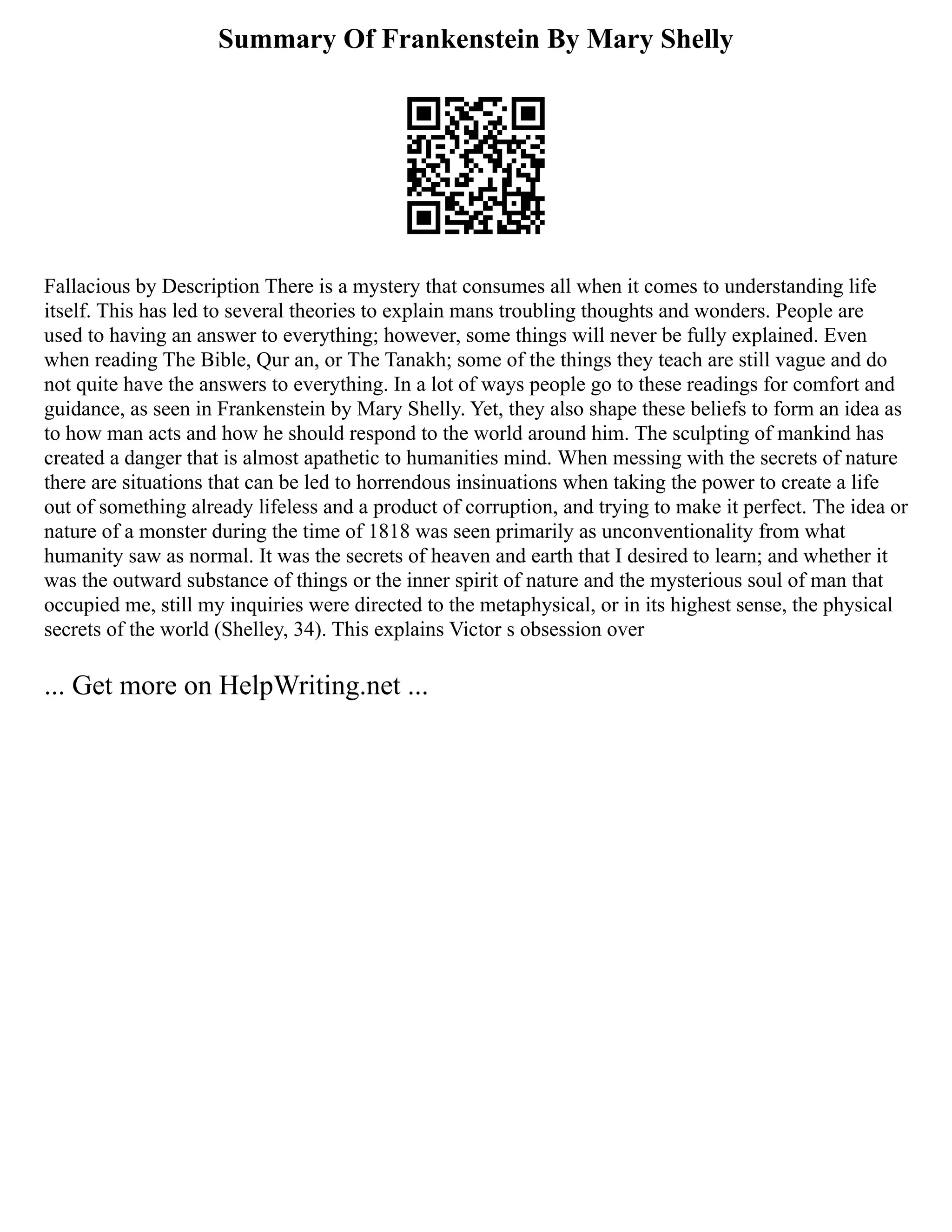 Summary Of Frankenstein By Mary Shelly
Fallacious by Description There is a mystery that consumes all when it comes to understanding life
itself. This has led to several theories to explain mans troubling thoughts and wonders. People are
used to having an answer to everything; however, some things will never be fully explained. Even
when reading The Bible, Qur an, or The Tanakh; some of the things they teach are still vague and do
not quite have the answers to everything. In a lot of ways people go to these readings for comfort and
guidance, as seen in Frankenstein by Mary Shelly. Yet, they also shape these beliefs to form an idea as
to how man acts and how he should respond to the world around him. The sculpting of mankind has
created a danger that is almost apathetic to humanities mind. When messing with the secrets of nature
there are situations that can be led to horrendous insinuations when taking the power to create a life
out of something already lifeless and a product of corruption, and trying to make it perfect. The idea or
nature of a monster during the time of 1818 was seen primarily as unconventionality from what
humanity saw as normal. It was the secrets of heaven and earth that I desired to learn; and whether it
was the outward substance of things or the inner spirit of nature and the mysterious soul of man that
occupied me, still my inquiries were directed to the metaphysical, or in its highest sense, the physical
secrets of the world (Shelley, 34). This explains Victor s obsession over
... Get more on HelpWriting.net ...
 