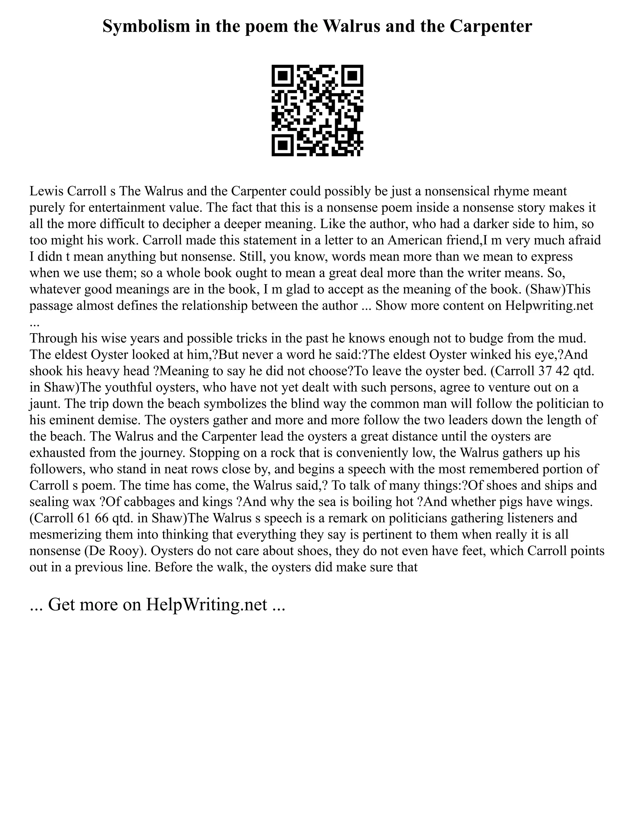 Symbolism in the poem the Walrus and the Carpenter
Lewis Carroll s The Walrus and the Carpenter could possibly be just a nonsensical rhyme meant
purely for entertainment value. The fact that this is a nonsense poem inside a nonsense story makes it
all the more difficult to decipher a deeper meaning. Like the author, who had a darker side to him, so
too might his work. Carroll made this statement in a letter to an American friend,I m very much afraid
I didn t mean anything but nonsense. Still, you know, words mean more than we mean to express
when we use them; so a whole book ought to mean a great deal more than the writer means. So,
whatever good meanings are in the book, I m glad to accept as the meaning of the book. (Shaw)This
passage almost defines the relationship between the author ... Show more content on Helpwriting.net
...
Through his wise years and possible tricks in the past he knows enough not to budge from the mud.
The eldest Oyster looked at him,?But never a word he said:?The eldest Oyster winked his eye,?And
shook his heavy head ?Meaning to say he did not choose?To leave the oyster bed. (Carroll 37 42 qtd.
in Shaw)The youthful oysters, who have not yet dealt with such persons, agree to venture out on a
jaunt. The trip down the beach symbolizes the blind way the common man will follow the politician to
his eminent demise. The oysters gather and more and more follow the two leaders down the length of
the beach. The Walrus and the Carpenter lead the oysters a great distance until the oysters are
exhausted from the journey. Stopping on a rock that is conveniently low, the Walrus gathers up his
followers, who stand in neat rows close by, and begins a speech with the most remembered portion of
Carroll s poem. The time has come, the Walrus said,? To talk of many things:?Of shoes and ships and
sealing wax ?Of cabbages and kings ?And why the sea is boiling hot ?And whether pigs have wings.
(Carroll 61 66 qtd. in Shaw)The Walrus s speech is a remark on politicians gathering listeners and
mesmerizing them into thinking that everything they say is pertinent to them when really it is all
nonsense (De Rooy). Oysters do not care about shoes, they do not even have feet, which Carroll points
out in a previous line. Before the walk, the oysters did make sure that
... Get more on HelpWriting.net ...
 