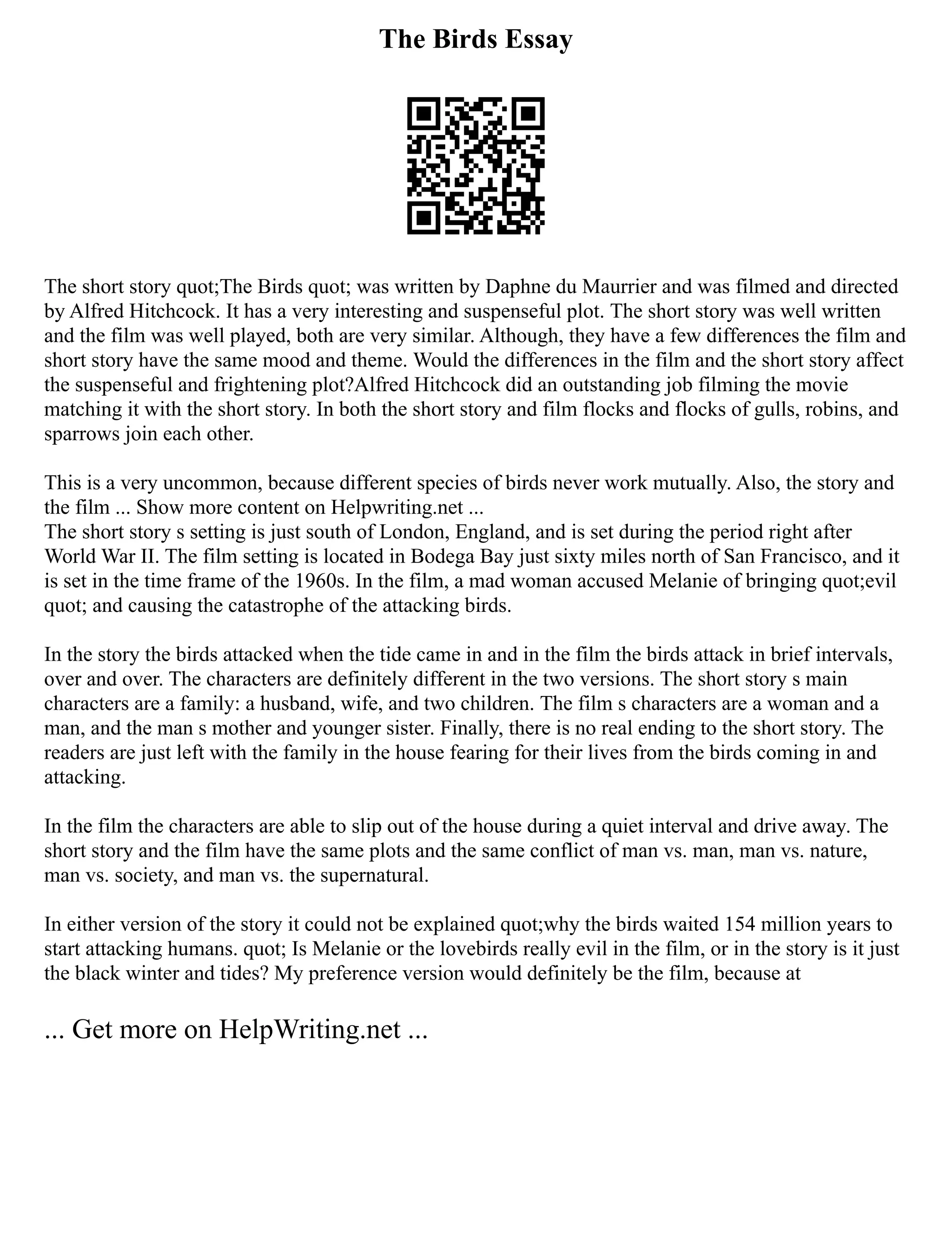 The Birds Essay
The short story quot;The Birds quot; was written by Daphne du Maurrier and was filmed and directed
by Alfred Hitchcock. It has a very interesting and suspenseful plot. The short story was well written
and the film was well played, both are very similar. Although, they have a few differences the film and
short story have the same mood and theme. Would the differences in the film and the short story affect
the suspenseful and frightening plot?Alfred Hitchcock did an outstanding job filming the movie
matching it with the short story. In both the short story and film flocks and flocks of gulls, robins, and
sparrows join each other.
This is a very uncommon, because different species of birds never work mutually. Also, the story and
the film ... Show more content on Helpwriting.net ...
The short story s setting is just south of London, England, and is set during the period right after
World War II. The film setting is located in Bodega Bay just sixty miles north of San Francisco, and it
is set in the time frame of the 1960s. In the film, a mad woman accused Melanie of bringing quot;evil
quot; and causing the catastrophe of the attacking birds.
In the story the birds attacked when the tide came in and in the film the birds attack in brief intervals,
over and over. The characters are definitely different in the two versions. The short story s main
characters are a family: a husband, wife, and two children. The film s characters are a woman and a
man, and the man s mother and younger sister. Finally, there is no real ending to the short story. The
readers are just left with the family in the house fearing for their lives from the birds coming in and
attacking.
In the film the characters are able to slip out of the house during a quiet interval and drive away. The
short story and the film have the same plots and the same conflict of man vs. man, man vs. nature,
man vs. society, and man vs. the supernatural.
In either version of the story it could not be explained quot;why the birds waited 154 million years to
start attacking humans. quot; Is Melanie or the lovebirds really evil in the film, or in the story is it just
the black winter and tides? My preference version would definitely be the film, because at
... Get more on HelpWriting.net ...
 