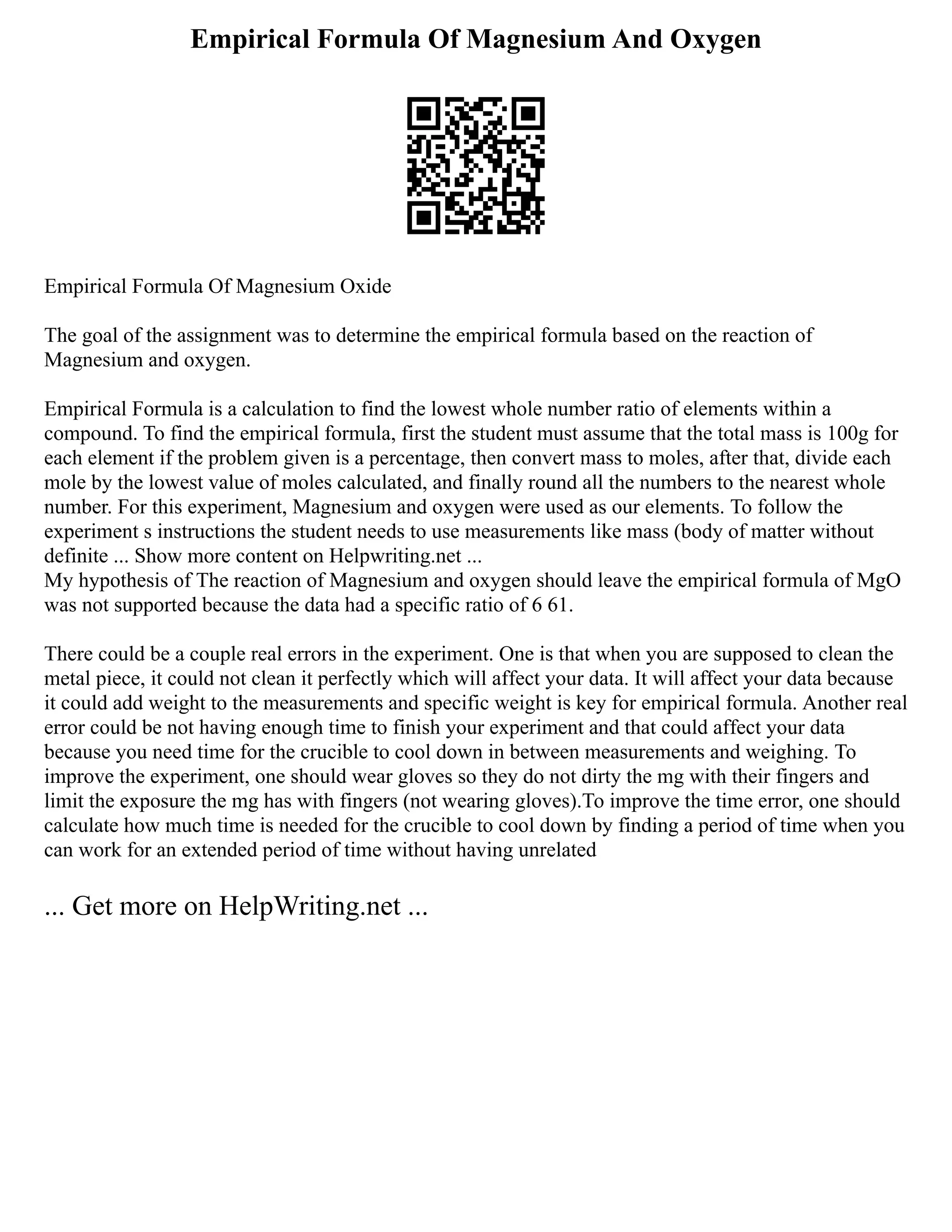 Empirical Formula Of Magnesium And Oxygen
Empirical Formula Of Magnesium Oxide
The goal of the assignment was to determine the empirical formula based on the reaction of
Magnesium and oxygen.
Empirical Formula is a calculation to find the lowest whole number ratio of elements within a
compound. To find the empirical formula, first the student must assume that the total mass is 100g for
each element if the problem given is a percentage, then convert mass to moles, after that, divide each
mole by the lowest value of moles calculated, and finally round all the numbers to the nearest whole
number. For this experiment, Magnesium and oxygen were used as our elements. To follow the
experiment s instructions the student needs to use measurements like mass (body of matter without
definite ... Show more content on Helpwriting.net ...
My hypothesis of The reaction of Magnesium and oxygen should leave the empirical formula of MgO
was not supported because the data had a specific ratio of 6 61.
There could be a couple real errors in the experiment. One is that when you are supposed to clean the
metal piece, it could not clean it perfectly which will affect your data. It will affect your data because
it could add weight to the measurements and specific weight is key for empirical formula. Another real
error could be not having enough time to finish your experiment and that could affect your data
because you need time for the crucible to cool down in between measurements and weighing. To
improve the experiment, one should wear gloves so they do not dirty the mg with their fingers and
limit the exposure the mg has with fingers (not wearing gloves).To improve the time error, one should
calculate how much time is needed for the crucible to cool down by finding a period of time when you
can work for an extended period of time without having unrelated
... Get more on HelpWriting.net ...
 