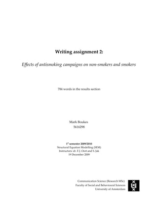 Writing assignment 2:

Effects of antismoking campaigns on non-smokers and smokers




                  784 words in the results section




                            Mark Boukes
                                5616298




                          1st semester 2009/2010
                  Structural Equation Modelling (SEM)
                    Instructors: dr. F.J. Oort and S. Jak
                             19 December 2009




                                    Communication Science (Research MSc)
                                  Faculty of Social and Behavioural Sciences
                                                    University of Amsterdam
 