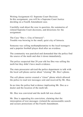 Writing Assignment #2: Supreme Court Decision
In this assignment, you will be a Supreme Court Justice
deciding on a Fourth Amendment case.
Carefully read about the case in question, the summaries of
related Supreme Court decisions, and directions for the
assignment.
The Case “Doe v. City of Intrusia”:
Trouble was brewing in the small, quiet city of Intrusia.
Someone was selling methamphetamine to the local teenagers
and a popular football player died after an overdose.
The community was panicked and demanded that the police find
the source of the meth and shut it down immediately.
The police suspected that 20 year old Joe Doe was selling the
meth but they didn’t have much evidence.
The state prosecutor advised the police department to talk with
the local cell phone carrier about “cloning” Mr. Doe’s phone.
The cell phone carrier created a “clone” phone which allowed
the police to read text messages sent and received by Mr. Doe.
In no time the police had evidence implicating Mr. Doe as a
dealer and the location of the meth lab.
Mr. Doe was convicted and the meth lab was closed.
Mr. Doe is appealing his conviction, claiming that the
interception of text messages violated the unreasonable search
and seizure protections of the Fourth Amendment.
 