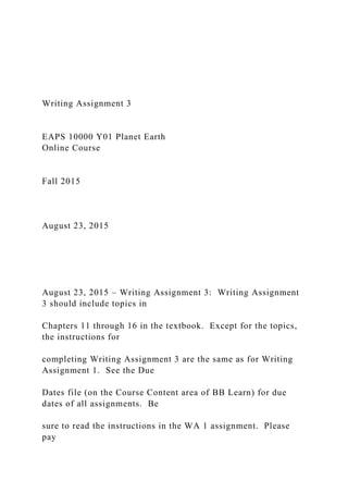 Writing Assignment 3
EAPS 10000 Y01 Planet Earth
Online Course
Fall 2015
August 23, 2015
August 23, 2015 – Writing Assignment 3: Writing Assignment
3 should include topics in
Chapters 11 through 16 in the textbook. Except for the topics,
the instructions for
completing Writing Assignment 3 are the same as for Writing
Assignment 1. See the Due
Dates file (on the Course Content area of BB Learn) for due
dates of all assignments. Be
sure to read the instructions in the WA 1 assignment. Please
pay
 