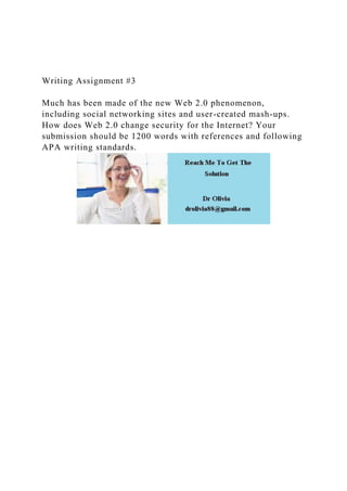 Writing Assignment #3
Much has been made of the new Web 2.0 phenomenon,
including social networking sites and user-created mash-ups.
How does Web 2.0 change security for the Internet? Your
submission should be 1200 words with references and following
APA writing standards.
 