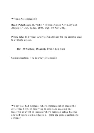 Writing Assignment:#3
Read: Puterbaugh, D. “Why Newborns Cause Acrimony and
Alimony.” USA Today. 2005. Web. 10 Apr. 2013.
Please refer to Critical Analysis Guidelines for the criteria used
to evaluate essays.
HU 140 Cultural Diversity Unit 3 Template
Communication: The Journey of Message
We have all had moments where communication meant the
difference between resolving an issue and creating one.
Describe an event or incident where being an active listener
allowed you to calm a situation. Here are some questions to
consider:
 