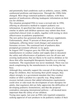 and potentially fatal conditions such as arthritis, cancer, AIDS,
cardiorenal problems and depression. Through the 1980s little
changed. Most drugs remained pediatric orphans, with three
quarters of medications offering inadequate information on their
use for children.
The situation prompted FDA to issue a revised rule in 1994,
offering an alternative method to support pediatric use
information. It specified that when the course of a disease is
similar in adults and children sponsors may submit data from
controlled clinical trials in adults, together with testing to show
effectiveness in pediatric populations.
The new policy has generated about 400 efficacy supplements.
Unfortunately, about 75 percent of them proved to be
inadequate, offering minor word changes and unanalyzed
literature reviews. The continued lack of pediatric data
prompted government officials to try again.
In August 1997 Congress gave the FDA the right to require
manufacturers to conduct studies and supply data to document
the safety and effectiveness of pediatric uses for all new and
existing medications that are likely to be used in children or for
those that offer meaningful therapeutic benefits over existing
treatments. The requirement was never mandated. There was too
much complaining by the manufacturers to risk losing the tax
base.
Although they naturally support the concept of developing more
drugs for children, thus increasing their profit margin, they
object strongly to a government mandate that they conduct
studies or label a product in a specific way. Drug makers'
excuses include concern that added information requirements
could slow or side-track the development of new therapies for
adults, that regulators did not fully appreciate the difficulties of
developing pediatric formulations, and that the proposal
contradicts emerging international policies -- all deemed more
important than the safety of our children.
Trying once again, last year an FDA rule required companies
seeking approval of new products to do pediatric studies if their
 