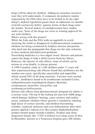 drugs will be taken by children. Adding an economic incentive
(one they will understand), if companies do pediatric studies
requested by the FDA (they have to be bribed to do the right
thing?), dederal legislation grants them an additional six months
of profit exclusivity before generic forms of their drugs enter
the market. Several makers of antidepressants have studies
under way. None of the drugs are close to winning approval for
use with children.
What's wrong with this picture?
While the Feds and the FDA walk on eggshells to avoid
incurring the wrath or disapproval of pharmaceutical companies,
children are being victimized by helpless doctors and parents
who deed into the propaganda that drugs are the only solutions
to their medical and behavioral problems.
Prescribing medicine is a two-edged sword. Doctors and parents
expect the drugs to help a child recover from his illness.
However, the specter of side effects, some of which can be
serious or even deadly, is always present.
A 1998 Canadian study of 1,545 children under 17 years old
who experienced drug side effectrs found that antibiotics are the
number-one cause, specifically amoxicillin and ampicillin,
which caused 24% of all drug reactions. Vaccines were second
at 19%. Antibiotics found to be troublesome included Ceclor,
sulfamethoxazole-trimethoprim (Septra, Bactrim),
erythromycin, penicillin, cloxacillin, and
erythromycin/sulfisoxazole.
Serious side effects from pharmaceuticals designed for adults is
a serious issue. The tip of the iceberg are antiviral AIDS drugs
which damage childrens' hearing, cause seizures and cardiac
arrest, asthmatic children whose growth is stunded by inhaling
high doses of cortico steroids; and children becomming
irritable, confused, delirious and even hallucinatory after their
parents applied a topical over-the-counter dyphenhydramine
product (brand names include Caladryl, Ziradryl and chain
drugstores brands like CVS's Calohist) over large areas of skin.
In December, doctors at a Tennessee hospital gave 200 infants
 