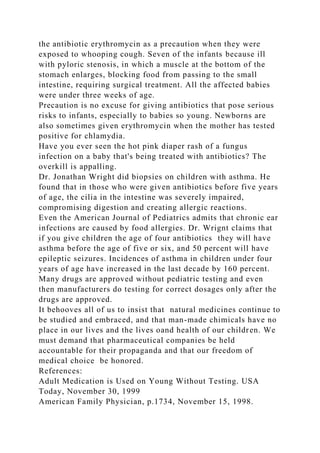 the antibiotic erythromycin as a precaution when they were
exposed to whooping cough. Seven of the infants because ill
with pyloric stenosis, in which a muscle at the bottom of the
stomach enlarges, blocking food from passing to the small
intestine, requiring surgical treatment. All the affected babies
were under three weeks of age.
Precaution is no excuse for giving antibiotics that pose serious
risks to infants, especially to babies so young. Newborns are
also sometimes given erythromycin when the mother has tested
positive for chlamydia.
Have you ever seen the hot pink diaper rash of a fungus
infection on a baby that's being treated with antibiotics? The
overkill is appalling.
Dr. Jonathan Wright did biopsies on children with asthma. He
found that in those who were given antibiotics before five years
of age, the cilia in the intestine was severely impaired,
compromising digestion and creating allergic reactions.
Even the American Journal of Pediatrics admits that chronic ear
infections are caused by food allergies. Dr. Wrignt claims that
if you give children the age of four antibiotics they will have
asthma before the age of five or six, and 50 percent will have
epileptic seizures. Incidences of asthma in children under four
years of age have increased in the last decade by 160 percent.
Many drugs are approved without pediatric testing and even
then manufacturers do testing for correct dosages only after the
drugs are approved.
It behooves all of us to insist that natural medicines continue to
be studied and embraced, and that man-made chimicals have no
place in our lives and the lives oand health of our children. We
must demand that pharmaceutical companies be held
accountable for their propaganda and that our freedom of
medical choice be honored.
References:
Adult Medication is Used on Young Without Testing. USA
Today, November 30, 1999
American Family Physician, p.1734, November 15, 1998.
 