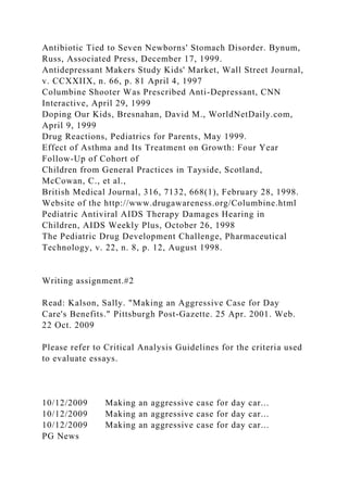 Antibiotic Tied to Seven Newborns' Stomach Disorder. Bynum,
Russ, Associated Press, December 17, 1999.
Antidepressant Makers Study Kids' Market, Wall Street Journal,
v. CCXXIIX, n. 66, p. 81 April 4, 1997
Columbine Shooter Was Prescribed Anti-Depressant, CNN
Interactive, April 29, 1999
Doping Our Kids, Bresnahan, David M., WorldNetDaily.com,
April 9, 1999
Drug Reactions, Pediatrics for Parents, May 1999.
Effect of Asthma and Its Treatment on Growth: Four Year
Follow-Up of Cohort of
Children from General Practices in Tayside, Scotland,
McCowan, C., et al.,
British Medical Journal, 316, 7132, 668(1), February 28, 1998.
Website of the http://www.drugawareness.org/Columbine.html
Pediatric Antiviral AIDS Therapy Damages Hearing in
Children, AIDS Weekly Plus, October 26, 1998
The Pediatric Drug Development Challenge, Pharmaceutical
Technology, v. 22, n. 8, p. 12, August 1998.
Writing assignment.#2
Read: Kalson, Sally. "Making an Aggressive Case for Day
Care's Benefits." Pittsburgh Post-Gazette. 25 Apr. 2001. Web.
22 Oct. 2009
Please refer to Critical Analysis Guidelines for the criteria used
to evaluate essays.
10/12/2009 Making an aggressive case for day car...
10/12/2009 Making an aggressive case for day car...
10/12/2009 Making an aggressive case for day car...
PG News
 