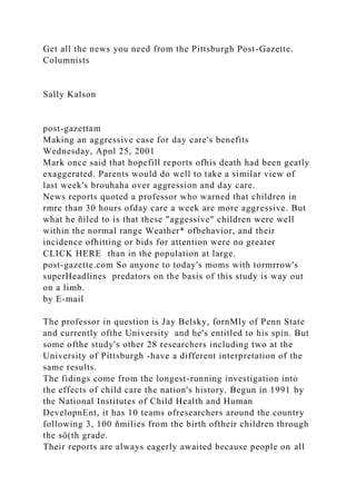 Get all the news you need from the Pittsburgh Post-Gazette.
Columnists
Sally Kalson
post-gazettam
Making an aggressive case for day care's benefits
Wednesday, Apnl 25, 2001
Mark once said that hopefill reports ofhis death had been geatly
exaggerated. Parents would do well to take a similar view of
last week's brouhaha over aggression and day care.
News reports quoted a professor who warned that children in
rmre than 30 hours ofday care a week are more aggressive. But
what he ñiled to is that these "aggessive" children were well
within the normal range Weather* ofbehavior, and their
incidence ofhitting or bids for attention were no greater
CLICK HERE than in the population at large.
post-gazette.com So anyone to today's moms with tormrrow's
superHeadlines predators on the basis of this study is way out
on a limb.
by E-mail
The professor in question is Jay Belsky, fornMly of Penn State
and currently ofthe University and he's entitled to his spin. But
some ofthe study's other 28 researchers including two at the
University of Pittsburgh -have a different interpretation of the
same results.
The fidings come from the longest-running investigation into
the effects of child care the nation's history. Begun in 1991 by
the National Institutes of Child Health and Human
DevelopnEnt, it has 10 teams ofresearchers around the country
following 3, 100 ñmilies from the birth oftheir children through
the sö(th grade.
Their reports are always eagerly awaited because people on all
 