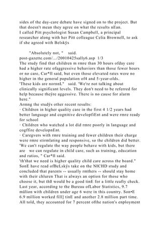 sides of the day-care debate have signed on to the project. But
that doesn't mean they agree on what the results nEan.
I called Pitt psychologist Susan Campbell, a principal
researcher along with her Pitt colleague Celia Brownell, to ask
if she agreed with Belskÿs
"Absolutely not, " said.
post-gazette.com/.../20010425sally6.asp 1/3
The study find that children m rmre than 30 hours ofday care
had a higher rate ofaggressive behaviors than those fewer hours
or no care, Car*ll said, but even those elevated rates were no
higher in the general population of4 and 5-year-olds.
'These kids are nornnL" said. 'We're not talking about
clinically significant levels. They don't need to be referred for
help because theÿre aggessive. There is no cause for alarm
here."
Armng the studÿs other recent results:
· Children in higher quality care in the first 4 1/2 years had
better language and cognitive developfiEnt and were rmre ready
for school
· Children who watched a lot did rmre poorly in language and
cogffire developnEnt.
· Caregvers with rmre training and fewer children their charge
were rmre stirmlating and responsive, so the children did better.
'We can't regulate the way people behave with kids, but there
are we can regulate in child care, such as training, education
and ratios, " Car*ll said.
'th'that we need is higher quality child care across the board."
SonE have read ofBeLskÿs take on the NICHD study and
concluded that parents -- usually rmthers -- should stay home
with their chluren That is always an option for those who
choose it, but thß would be a good tinE for a little reafty check.
Last year, according to the Bureau ofLabor Statistics, 9.7
mülion with children under age 6 were in this country. Son•E
6.9 million worked fill] tinE and another 2.8 million part time.
All told, they accounted for 7 percent ofthe nation's enployment
 