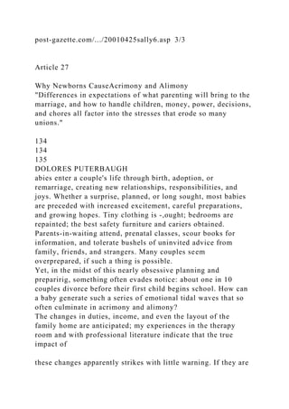 post-gazette.com/.../20010425sally6.asp 3/3
Article 27
Why Newborns CauseAcrimony and Alimony
"Differences in expectations of what parenting will bring to the
marriage, and how to handle children, money, power, decisions,
and chores all factor into the stresses that erode so many
unions."
134
134
135
DOLORES PUTERBAUGH
abies enter a couple's life through birth, adoption, or
remarriage, creating new relationships, responsibilities, and
joys. Whether a surprise, planned, or long sought, most babies
are preceded with increased excitement, careful preparations,
and growing hopes. Tiny clothing is -,ought; bedrooms are
repainted; the best safety furniture and cariers obtained.
Parents-in-waiting attend, prenatal classes, scour books for
information, and tolerate bushels of uninvited advice from
family, friends, and strangers. Many couples seem
overprepared, if such a thing is possible.
Yet, in the midst of this nearly obsessive planning and
preparirig, something often evades notice: about one in 10
couples divorce before their first child begins school. How can
a baby generate such a series of emotional tidal waves that so
often culminate in acrimony and alimony?
The changes in duties, income, and even the layout of the
family home are anticipated; my experiences in the therapy
room and with professional literature indicate that the true
impact of
these changes apparently strikes with little warning. If they are
 