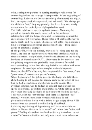 wise, aching new parents in hurting marriages will come for
counseling before the damage is irreparable. At the beginning of
counseling, Rebecca and Joshua (made-up characters) are angry,
hurt, unappreciated, disappointed, and ashamed. "We always put
the children first," they say proudly, but here they are, nearly
dashed onto the rocks by an eight-poúnd tsunami.
The little tidal wave sweeps up both parents. Mom may be
pulled up towards the crest, immersed in the profound
relationship with the baby, while dad is swimming against the
current under 20 feet water. These roles will shift as the waves
crest, break, and rise again. Changes of all solts—from money o
time to perceptions of power and responsibility—drive those
gaves of emotional change.
If one parent, often the mother, provides full-time care for the
infant, the loss of income creates emotional tension as well as
financial stress. Betty Calter, founder and director at the Family
Institute of Westchester (N.Y.), discovered in her research that
the primary wage earner gradually takes on more financial
decisionmaking rather than sharing decisions as when both were
employed. In marriages where couples maintain separate
finances; the difficulties may be compounded:• "my money" and
"your money" become one person's money.
When Rebecca left her job to care for the baby, she felt like a
child having to ask Joshua for money each week; to her, it was
like he had a checkbook and she had an allowance. Their
eventual solution was to budget an amount each partner can
spend on personal activities and purchases, while setting up two
individual checking accounts in addition to the family account.
This way, each has "my money" and there is adequate "our
money." Neither Joshua nor Rébecca will have to ask
permission to have lunch with a friend or get angry about ATM
transactions not entered into the family checkbook.
Reducing any feeling of dependency will have to include an
effort to discuss finances in terms of "us" rather than "mine and
yours." Feeling dependent can lead to feeling powerless, to and
a cutoff of communication; we only can resent those whom we
 
