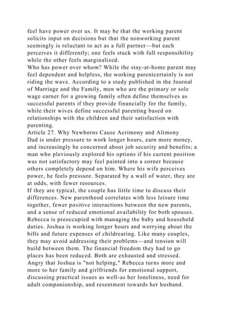 feel have power over us. It may be that the working parent
solicits input on decisions but that the nonworking parent
seemingly is reluctant to act as a full partner—but each
perceives it differently; one feels stuck with full responsibility
while the other feels marginalized.
Who has power over whom? While the stay-at-home parent may
feel dependent and helpless, the working parentcertainly is not
riding the wave. According to a study published in the Journal
of Marriage and the Family, men who are the primary or sole
wage earner for a growing family often define themselves as
successful parents if they provide financially for the family,
while their wives define successful parenting based on
relationships with the children and their satisfaction with
parenting.
Article 27. Why Newborns Cause Acrimony and Alimony
Dad is under pressure to work longer hours, earn more money,
and increasingly be concerned about job security and benefits; a
man who pleviously explored his options if his current position
was not satisfactory may feel painted into a corner because
others completely depend on him. Where his wife perceives
power, he feels pressure. Separated by a wall of water, they are
at odds, with fewer resources.
If they are typical, the couple has little time to discuss their
differences. New parenthood correlates with less leisure time
together, fewer positive interactions between the new parents,
and a sense of reduced emotional availability for both spouses.
Rebecca is preoccupied with managing the baby and household
duties. Joshua is working longer hours and worrying about the
bills and future expenses of childrearing. Like many couples,
they may avoid addressing their problems—and tension will
build between them. The financial freedom they had to go
places has been reduced. Both are exhausted and stressed.
Angry that Joshua is "not helping," Rebecca turns more and
more to her family and girlfriends for emotional support,
discussing practical issues as well-as her loneliness, need for
adult companionship, and resentment towards her husband.
 