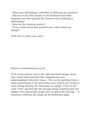 · What ways did dialogue contribute to diffusing the situation?
· Did you or the other people involved demonstrate body
language cues that signaled the situation was escalating or
diminishing?
· How did the situation resolve?
· If you could revisit that situation now, what would you
change?
Click here to share your story!
Effective Communication in Art
Click on the picture icon to the right and insert images of art
(any visual representation) that communicates new
understanding of diversity issues. This can be anything from a
multi-racial family to the physically active elderly sky diving or
water skiing (defying the stereotypes on aging). Click on the
word "Text" and describe the message being communicated and
explain why some people might miss or ignore this message. If
necessary, reference the image on the References page.
 