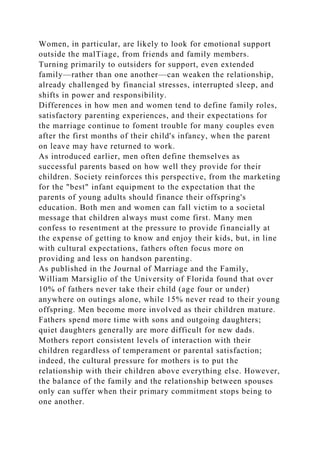 Women, in particular, are likely to look for emotional support
outside the malTiage, from friends and family members.
Turning primarily to outsiders for support, even extended
family—rather than one another—can weaken the relationship,
already challenged by financial stresses, interrupted sleep, and
shifts in power and responsibility.
Differences in how men and women tend to define family roles,
satisfactory parenting experiences, and their expectations for
the marriage continue to foment trouble for many couples even
after the first months of their child's infancy, when the parent
on leave may have returned to work.
As introduced earlier, men often define themselves as
successful parents based on how well they provide for their
children. Society reinforces this perspective, from the marketing
for the "best" infant equipment to the expectation that the
parents of young adults should finance their offspring's
education. Both men and women can fall victim to a societal
message that children always must come first. Many men
confess to resentment at the pressure to provide financially at
the expense of getting to know and enjoy their kids, but, in line
with cultural expectations, fathers often focus more on
providing and less on handson parenting.
As published in the Journal of Marriage and the Family,
William Marsiglio of the University of Florida found that over
10% of fathers never take their child (age four or under)
anywhere on outings alone, while 15% never read to their young
offspring. Men become more involved as their children mature.
Fathers spend more time with sons and outgoing daughters;
quiet daughters generally are more difficult for new dads.
Mothers report consistent levels of interaction with their
children regardless of temperament or parental satisfaction;
indeed, the cultural pressure for mothers is to put the
relationship with their children above everything else. However,
the balance of the family and the relationship between spouses
only can suffer when their primary commitment stops being to
one another.
 