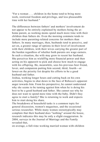 "For a woman . . . children in the home tend to bring more
work, restricted freedom and privilege, and less pleasurable
time with her husband."
The differences between fathers' and mothers' involvement do
not appear to be entirely explained by mothers being the at-
home parent, as working moms spend much more time with their
children than fathers do. Even the morning commute tends to
include more parenting-related concerns for mothers than
fathers. In many marriages, then, husbands tend to perceive, and
act on, a greater range of options in their level of involvement
with their children, with their wives carrying the greater part of
the burden regardless of whether both parents are wage earners.
In such a situation, the wife may grow to resent her husband.
She perceives him as wieldThg more financial power and then
acting on his apparerit to pick and choose how much to engage
with his offspring. He, meanwhile, sees his previous best friend,
lover, and companion putting him second, third, fourth—or
lower-on the priority list despite his efforts to be a good
husband and father.
Joshua, working longer hours and cutting back on his own
activities, begins to shut down in the face of Rebecca's apparent
anger towards him. From his perspective, he cannot understand
why she seems to be turning against him when he is doing his
best to be a good husband and father. She cannot see why he
does not want to spend more time with the baby. Didn't they
agree to start a family? She is returning to work and expects
him to start doing his share.
The breakdown of household tasks is a common topic for
general discussion, women's magazines, and the occasional
serious researcher. While many women stereotypically may
complain that their husband does "nothing" around the house,
research indicates this may be only a slight exaggeration. In
2004, surveys in the Journal of Marriage and the Family
revealed that,
on average, a full-time working married woman with children
 