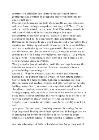 constructive criticism can improve inexperienced fathers'
confidence and comfort in accepting more responsibility for
direct child care.
Coaching both parents can help them handle various situations
and ease fears, perhaps. unspoken, that they will "lose it" and
make a terrible mistake with their child. Discussing household
tasks and division of duties sounds simple, but most
therapists•familiar with couples'. work will assert that such
discussions tend not to occur under ideal circumstances.
Differences in standards are a good area to seek a workable This
requires real listening and work: if one parent believes toddlers
need daily activities (play dates, gymnastic classes, etc.) and
that the house must be vacuumed daily; it may be necessary to
compromise with a mate who believes that weekly—or perhaps
twice-a-week—vacuuming is sufficient and that babies do not
need expensive daily actiVities.
"Many couples [are dissatisfied] with the marriage because the
intimate emotional relationship has beeri subsumed into a
parent-child-parent triangle."
Article 27. Why Newborns Cause Acrimony and Alimony
Bullied by the popular media's obsession with telling parents
how to build the perfect child, Rebecca scheduled exercise
classes, music and reading groups, and other activities; besides
holding herself up to an unrealistic expectation of household
cleanliness. Joshua, meanwhile, was more concerned with
having a happy, relaxed family. He could not see the purpose in
being frantic about activities that were supposed to be fun or in
"dliving ourselves crazy" with daily cleaning routines.
Simplistic as it sounds, switching tasks for a few days can be a
real
eye-opener for everyone. Coaching mothers in asking for the
help they need directly from theft spouse and in being proactwe
in arranging for breaks in childcare duties to pursue adult
interests is another means to improving the situation. Mothers
can take advantage of fathers' hands-on time by gettirig out of
 