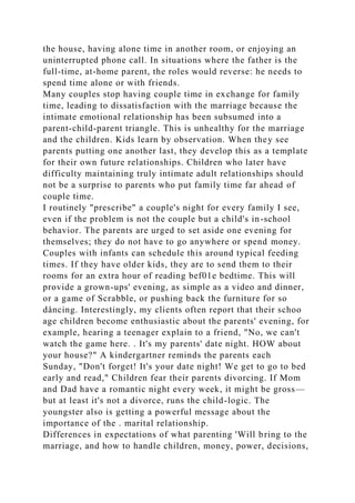 the house, having alone time in another room, or enjoying an
uninterrupted phone call. In situations where the father is the
full-time, at-home parent, the roles would reverse: he needs to
spend time alone or with friends.
Many couples stop having couple time in exchange for family
time, leading to dissatisfaction with the marriage because the
intimate emotional relationship has been subsumed into a
parent-child-parent triangle. This is unhealthy for the marriage
and the children. Kids learn by observation. When they see
parents putting one another last, they develop this as a template
for their own future relationships. Children who later have
difficulty maintaining truly intimate adult relationships should
not be a surprise to parents who put family time far ahead of
couple time.
I routinely "prescribe" a couple's night for every family I see,
even if the problem is not the couple but a child's in-school
behavior. The parents are urged to set aside one evening for
themselves; they do not have to go anywhere or spend money.
Couples with infants can schedule this around typical feeding
times. If they have older kids, they are to send them to their
rooms for an extra hour of reading bef01e bedtime. This will
provide a grown-ups' evening, as simple as a video and dinner,
or a game of Scrabble, or pushing back the furniture for so
dåncing. Interestingly, my clients often report that their schoo
age children become enthusiastic about the parents' evening, for
example, hearing a teenager explain to a friend, "No, we can't
watch the game here. . It's my parents' date night. HOW about
your house?" A kindergartner reminds the parents each
Sunday, "Don't forget! It's your date night! We get to go to bed
early and read," Children fear their parents divorcing. If Mom
and Dad have a romantic night every week, it might be gross—
but at least it's not a divorce, runs the child-logic. The
youngster also is getting a powerful message about the
importance of the . marital relationship.
Differences in expectations of what parenting 'Will bring to the
marriage, and how to handle children, money, power, decisions,
 