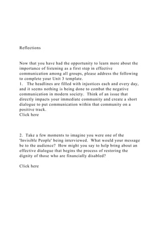 Reflections
Now that you have had the opportunity to learn more about the
importance of listening as a first step in effective
communication among all groups, please address the following
to complete your Unit 3 template.
1. The headlines are filled with injustices each and every day,
and it seems nothing is being done to combat the negative
communication in modern society. Think of an issue that
directly impacts your immediate community and create a short
dialogue to put communication within that community on a
positive track.
Click here
2. Take a few moments to imagine you were one of the
'Invisible People' being interviewed. What would your message
be to the audience? How might you say to help bring about an
effective dialogue that begins the process of restoring the
dignity of those who are financially disabled?
Click here
 