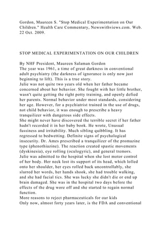 Gordon, Maureen S. "Stop Medical Experimentation on Our
Children." Health Care Commentary, Newswithviews.com. Web.
22 Oct. 2009.
STOP MEDICAL EXPERIMENTATION ON OUR CHILDREN
By NHF President, Maureen Salaman Gordon
The year was 1961, a time of great darkness in conventional
adult psychiatry (the darkness of ignorance is only now just
beginning to lift). This is a true story.
Julie was not quite two years old when her father became
concerned about her behavior. She fought with her little brother,
wasn't quite getting the right potty training, and openly defied
her parents. Normal behavior under most standards, considering
her age. However, for a psychiatrist trained in the use of drugs,
not child behavior, it was enough to prescribe a heavy
tranquilizer with dangerous side effects.
She might never have discovered the terrible secret if her father
hadn't recorded it in her baby book. He wrote, Unusual
fussiness and irritability. Much sibling quibbling. It has
regressed to bedwetting. Definite signs of psychological
insecurity. Dr. Ames prescribed a tranquilizer of the promazine
type (phenothiazine). The reaction created spastic movements
(dyskinesia), eye rolling (oculogyric), and general tremors.
Julie was admitted to the hospital when she lost motor control
of her body. Her neck lost its support of its head, which lolled
onto her shoulder, her eyes rolled back uncontrollably, she
slurred her words, her hands shook, she had trouble walking,
and she had facial tics. She was lucky she didn't die or end up
brain damaged. She was in the hospital two days before the
effects of the drug wore off and she started to regain normal
function.
More reasons to reject pharmaceuticals for our kids
Only now, almost forty years later, is the FDA and conventional
 
