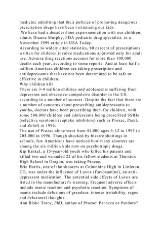 medicine admitting that their policies of promoting dangerous
prescription drugs have been victimizing our kids.
We have had a decades-lone experimentation with our children,
admits Dianne Murphy, FDA pediatric drug specialist, in a
November 1999 article in USA Today.
According to widely cited statistics, 80 percent of prescriptions
written for children involve medications approved only for adult
use. Adverse drug reactions account for more than 100,000
deaths each year, according to some reports. And at least half a
million American children are taking prescription and
antidepressants that have not been determined to be safe or
effective in children.
Why children kill
There are 3-4 million children and adolescents suffering from
depression and obsessive-compulsive disorder in the US,
according to a number of sources. Despite the fact that there are
a number of concerns about prescribing antidepressants to
youths, doctors have been prescribing them for children, with
some 580,000 children and adolescents being prescribed SSRIs
(selective serotonin reuptake inhibitors) such as Prozac, Paxil,
and Zoloft in 1996.
The use of Prozac alone went from 41,000 ages 6-12 in 1995 to
203,000 in 1996. Though shocked by bizarre shottings in
schools, few Americans have noticed how many shooters are
among the six million kids now on psychotropic drugs.
Kip Kinkel, a 15-year-old youth who killed his parents and
killed two and wounded 22 of his fellow students at Thurston
High School in Oregon, was taking Prozac.
Eric Harris, one of the shooters at Columbine High in Littleton,
CO, was under the influence of Luvox (fluvoxamine), an anti-
depressant medication. The potential side effects of Luvox are
listed in the manufacturer's warning. Frequent adverse effects
include manic reaction and psychotic reaction. Symptoms of
mania include delusions of grandeur, intense irritability, rages
and delusional thoughts.
Ann Blake Tracy, PhD, author of Prozac: Panacea or Pandora?
 