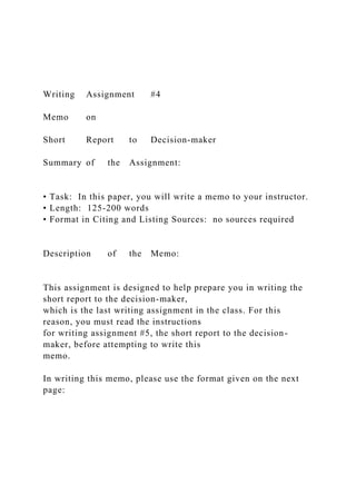 Writing Assignment #4
Memo on
Short Report to Decision-maker
Summary of the Assignment:
• Task: In this paper, you will write a memo to your instructor.
• Length: 125-200 words
• Format in Citing and Listing Sources: no sources required
Description of the Memo:
This assignment is designed to help prepare you in writing the
short report to the decision-maker,
which is the last writing assignment in the class. For this
reason, you must read the instructions
for writing assignment #5, the short report to the decision-
maker, before attempting to write this
memo.
In writing this memo, please use the format given on the next
page:
 