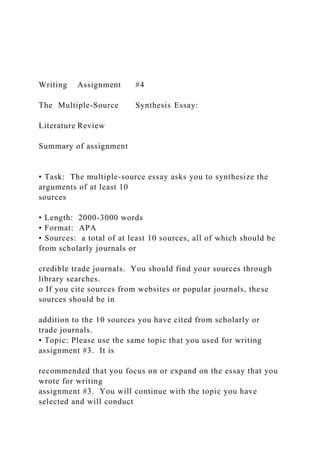 Writing Assignment #4
The Multiple-Source Synthesis Essay:
Literature Review
Summary of assignment
• Task: The multiple-source essay asks you to synthesize the
arguments of at least 10
sources
• Length: 2000-3000 words
• Format: APA
• Sources: a total of at least 10 sources, all of which should be
from scholarly journals or
credible trade journals. You should find your sources through
library searches.
o If you cite sources from websites or popular journals, these
sources should be in
addition to the 10 sources you have cited from scholarly or
trade journals.
• Topic: Please use the same topic that you used for writing
assignment #3. It is
recommended that you focus on or expand on the essay that you
wrote for writing
assignment #3. You will continue with the topic you have
selected and will conduct
 