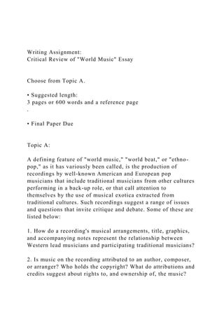 Writing Assignment:
Critical Review of "World Music" Essay
Choose from Topic A.
• Suggested length:
3 pages or 600 words and a reference page
.
• Final Paper Due
Topic A:
A defining feature of "world music," "world beat," or "ethno-
pop," as it has variously been called, is the production of
recordings by well-known American and European pop
musicians that include traditional musicians from other cultures
performing in a back-up role, or that call attention to
themselves by the use of musical exotica extracted from
traditional cultures. Such recordings suggest a range of issues
and questions that invite critique and debate. Some of these are
listed below:
1. How do a recording's musical arrangements, title, graphics,
and accompanying notes represent the relationship between
Western lead musicians and participating traditional musicians?
2. Is music on the recording attributed to an author, composer,
or arranger? Who holds the copyright? What do attributions and
credits suggest about rights to, and ownership of, the music?
 