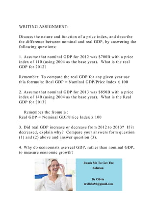 WRITING ASSIGNMENT:
Discuss the nature and function of a price index, and describe
the difference between nominal and real GDP, by answering the
following questions:
1. Assume that nominal GDP for 2012 was $700B with a price
index of 110 (using 2004 as the base year). What is the real
GDP for 2012?
Remember: To compute the real GDP for any given year use
this forrmula: Real GDP = Nominal GDP/Price Index x 100
2. Assume that nominal GDP for 2013 was $850B with a price
index of 140 (using 2004 as the base year). What is the Real
GDP for 2013?
Remember the fromula :
Real GDP = Nominal GDP/Price Index x 100
3. Did real GDP increase or decrease from 2012 to 2013? If it
decreased, explain why? Compare your answers form question
(1) and (2) above and answer question (3).
4. Why do economists use real GDP, rather than nominal GDP,
to measure economic growth?
 
