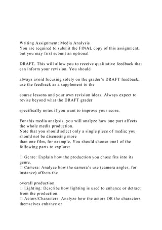 Writing Assignment: Media Analysis
You are required to submit the FINAL copy of this assignment,
but you may first submit an optional
DRAFT. This will allow you to receive qualitative feedback that
can inform your revision. You should
always avoid focusing solely on the grader’s DRAFT feedback;
use the feedback as a supplement to the
course lessons and your own revision ideas. Always expect to
revise beyond what the DRAFT grader
specifically notes if you want to improve your score.
For this media analysis, you will analyze how one part affects
the whole media production.
Note that you should select only a single piece of media; you
should not be discussing more
than one film, for example. You should choose one1 of the
following parts to explore:
genre.
instance) affects the
overall production.
from the production.
themselves enhance or
 