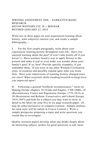 WRITING ASSIGNMENT ONE – NARRATIVE/BASIC
RESEARCH
HST104 WESTERN CIV. II -- BOGNAR
REVISED JANUARY 27, 2015
Write two to three pages on your experiences learning about
history, what subject(s) interest you, and create a sample
bibliography…
I. For the first couple paragraphs, write about your
experiences learning history throughout your life. Have you
enjoyed learning about the past? (I won’t take points off if you
haven’t.) Have teachers found a way to apply history to the
present and make it real or even make you wonder about your
family's past? If so, how? Provide specific examples, if you
remember them. If you were in my other Western Civilization
class, re-examine and possibly expand upon what you wrote
then. Have your impressions of learning history changed since
our class? What essentials skills (reading/research/writing) have
you improved upon?
II. Following a general "textbook reconnaissance,” focus on
Making Europe chapters 18 (Trade and Empire, 1700-1800), 19
(Revolutionary France and Napoleonic Europe, 1775-1815) or
20 (Restoration and Reform: Conservative and Liberal Europe,
1814-1847) and look for a subject you may want to write in
detail (a bit later) for your five to six page research paper. (It
may be either persuasive or compare/contrast. Sample outlines
for each style will be online in Course Content.) Write a
sample prospectus proposing a topic and write questions you
would like to investigate.
Quality research papers develop when one thinks deeply about
an interesting subject, probes for good questions to ask, turns
 