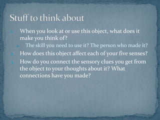 When you look at or use this object, what does it make you think of? The skill you need to use it? The person who made it? How does this object affect each of your five senses?How do you connect the sensory clues you get from the object to your thoughts about it? What connections have you made?Stuff to think about