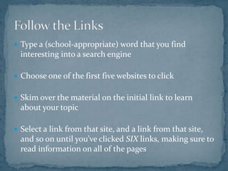 Type a (school-appropriate) word that you find interesting into a search engineChoose one of the first five websites to clickSkim over the material on the initial link to learn about your topicSelect a link from that site, and a link from that site, and so on until you’ve clicked SIX links, making sure to read information on all of the pagesFollow the Links