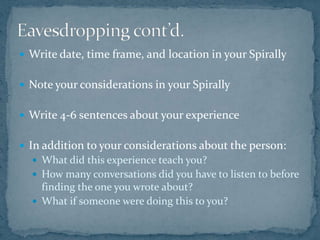 Eavesdropping cont’d.Write date, time frame, and location in your SpirallyNote your considerations in your SpirallyWrite 4-6 sentences about your experienceIn addition to your considerations about the person:What did this experience teach you?How many conversations did you have to listen to before finding the one you wrote about?What if someone were doing this to you?