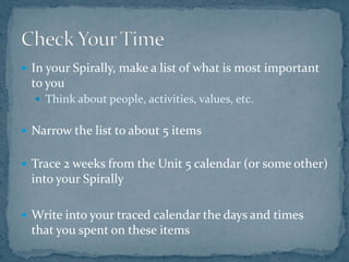 In your Spirally, make a list of what is most important to youThink about people, activities, values, etc.Narrow the list to about 5 itemsTrace 2 weeks from the Unit 5 calendar (or some other) into your SpirallyWrite into your traced calendar the days and times that you spent on these itemsCheck Your Time