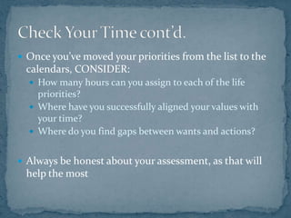 Once you’ve moved your priorities from the list to the calendars, CONSIDER:How many hours can you assign to each of the life priorities?Where have you successfully aligned your values with your time?Where do you find gaps between wants and actions?Always be honest about your assessment, as that will help the mostCheck Your Time cont’d.