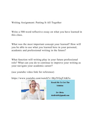 Writing Assignment: Putting It All Together
Write a 500-word reflective essay on what you have learned in
this class.
What was the most important concept your learned? How will
you be able to use what you learned here in your personal,
academic and professional writing in the future?
What function will writing play in your future professional
role? What can you do to continue to improve your writing as
your navigate your academic career?
(use youtube video link for reference)
https://www.youtube.com/watch?v=MyJVGqYAKFo
 