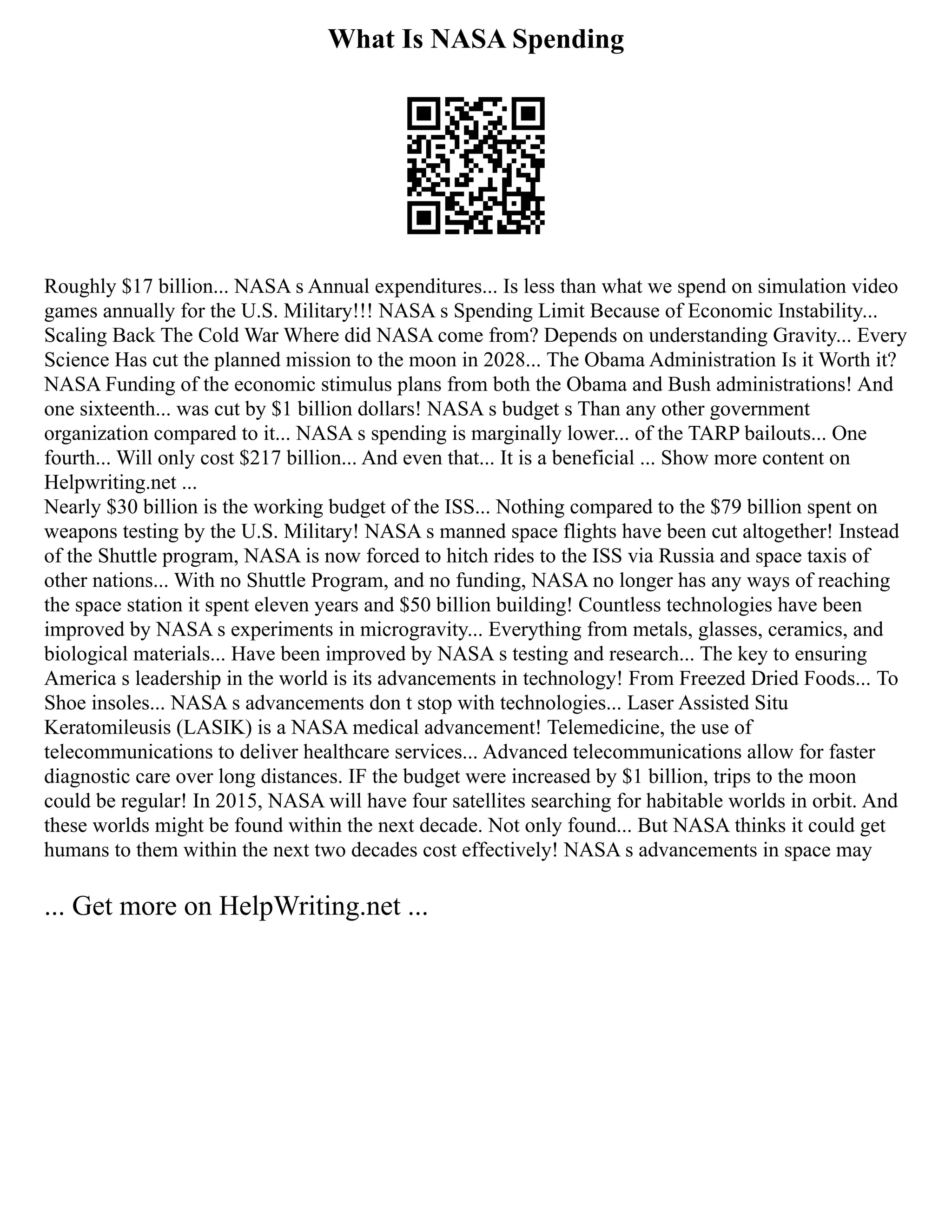 What Is NASA Spending
Roughly $17 billion... NASA s Annual expenditures... Is less than what we spend on simulation video
games annually for the U.S. Military!!! NASA s Spending Limit Because of Economic Instability...
Scaling Back The Cold War Where did NASA come from? Depends on understanding Gravity... Every
Science Has cut the planned mission to the moon in 2028... The Obama Administration Is it Worth it?
NASA Funding of the economic stimulus plans from both the Obama and Bush administrations! And
one sixteenth... was cut by $1 billion dollars! NASA s budget s Than any other government
organization compared to it... NASA s spending is marginally lower... of the TARP bailouts... One
fourth... Will only cost $217 billion... And even that... It is a beneficial ... Show more content on
Helpwriting.net ...
Nearly $30 billion is the working budget of the ISS... Nothing compared to the $79 billion spent on
weapons testing by the U.S. Military! NASA s manned space flights have been cut altogether! Instead
of the Shuttle program, NASA is now forced to hitch rides to the ISS via Russia and space taxis of
other nations... With no Shuttle Program, and no funding, NASA no longer has any ways of reaching
the space station it spent eleven years and $50 billion building! Countless technologies have been
improved by NASA s experiments in microgravity... Everything from metals, glasses, ceramics, and
biological materials... Have been improved by NASA s testing and research... The key to ensuring
America s leadership in the world is its advancements in technology! From Freezed Dried Foods... To
Shoe insoles... NASA s advancements don t stop with technologies... Laser Assisted Situ
Keratomileusis (LASIK) is a NASA medical advancement! Telemedicine, the use of
telecommunications to deliver healthcare services... Advanced telecommunications allow for faster
diagnostic care over long distances. IF the budget were increased by $1 billion, trips to the moon
could be regular! In 2015, NASA will have four satellites searching for habitable worlds in orbit. And
these worlds might be found within the next decade. Not only found... But NASA thinks it could get
humans to them within the next two decades cost effectively! NASA s advancements in space may
... Get more on HelpWriting.net ...
 