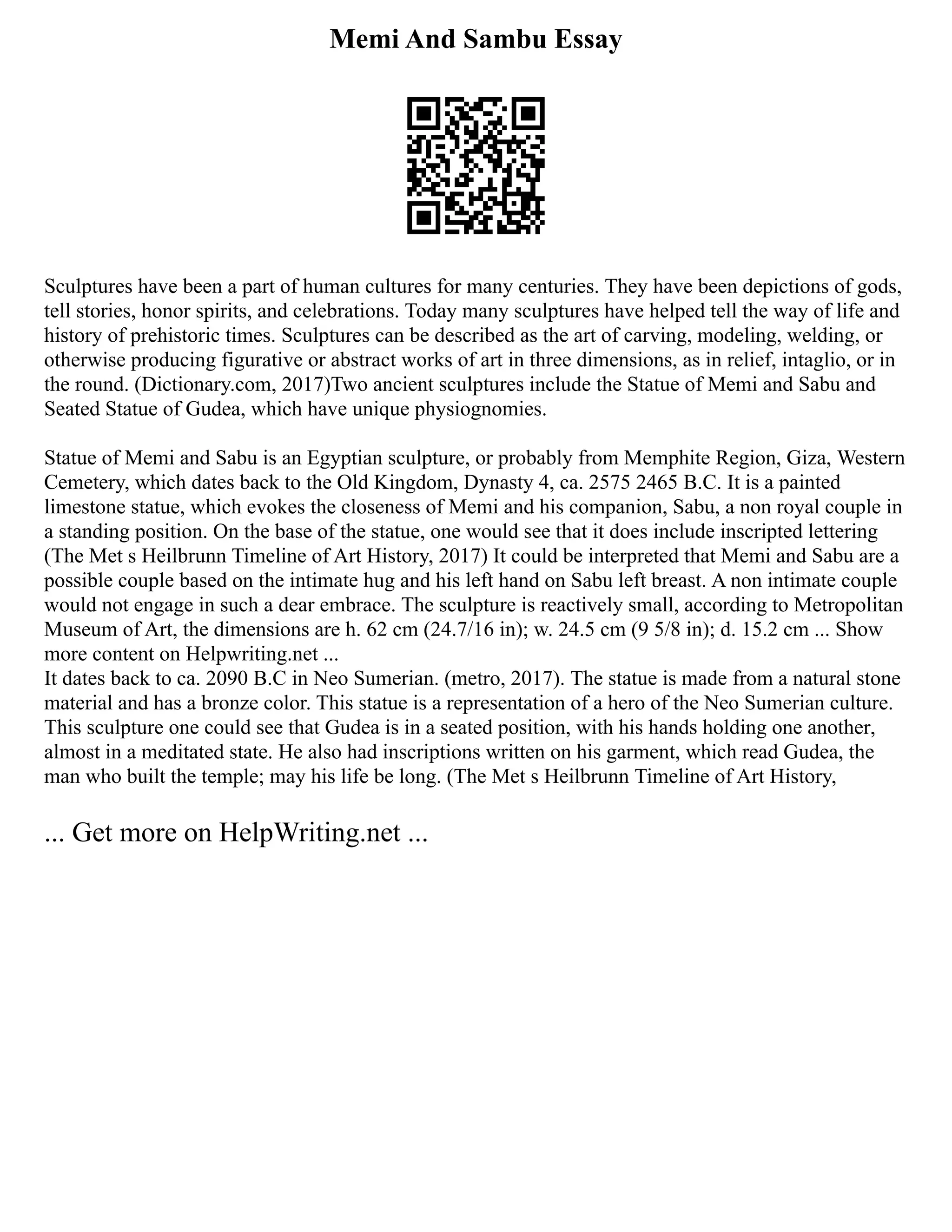 Memi And Sambu Essay
Sculptures have been a part of human cultures for many centuries. They have been depictions of gods,
tell stories, honor spirits, and celebrations. Today many sculptures have helped tell the way of life and
history of prehistoric times. Sculptures can be described as the art of carving, modeling, welding, or
otherwise producing figurative or abstract works of art in three dimensions, as in relief, intaglio, or in
the round. (Dictionary.com, 2017)Two ancient sculptures include the Statue of Memi and Sabu and
Seated Statue of Gudea, which have unique physiognomies.
Statue of Memi and Sabu is an Egyptian sculpture, or probably from Memphite Region, Giza, Western
Cemetery, which dates back to the Old Kingdom, Dynasty 4, ca. 2575 2465 B.C. It is a painted
limestone statue, which evokes the closeness of Memi and his companion, Sabu, a non royal couple in
a standing position. On the base of the statue, one would see that it does include inscripted lettering
(The Met s Heilbrunn Timeline of Art History, 2017) It could be interpreted that Memi and Sabu are a
possible couple based on the intimate hug and his left hand on Sabu left breast. A non intimate couple
would not engage in such a dear embrace. The sculpture is reactively small, according to Metropolitan
Museum of Art, the dimensions are h. 62 cm (24.7/16 in); w. 24.5 cm (9 5/8 in); d. 15.2 cm ... Show
more content on Helpwriting.net ...
It dates back to ca. 2090 B.C in Neo Sumerian. (metro, 2017). The statue is made from a natural stone
material and has a bronze color. This statue is a representation of a hero of the Neo Sumerian culture.
This sculpture one could see that Gudea is in a seated position, with his hands holding one another,
almost in a meditated state. He also had inscriptions written on his garment, which read Gudea, the
man who built the temple; may his life be long. (The Met s Heilbrunn Timeline of Art History,
... Get more on HelpWriting.net ...
 