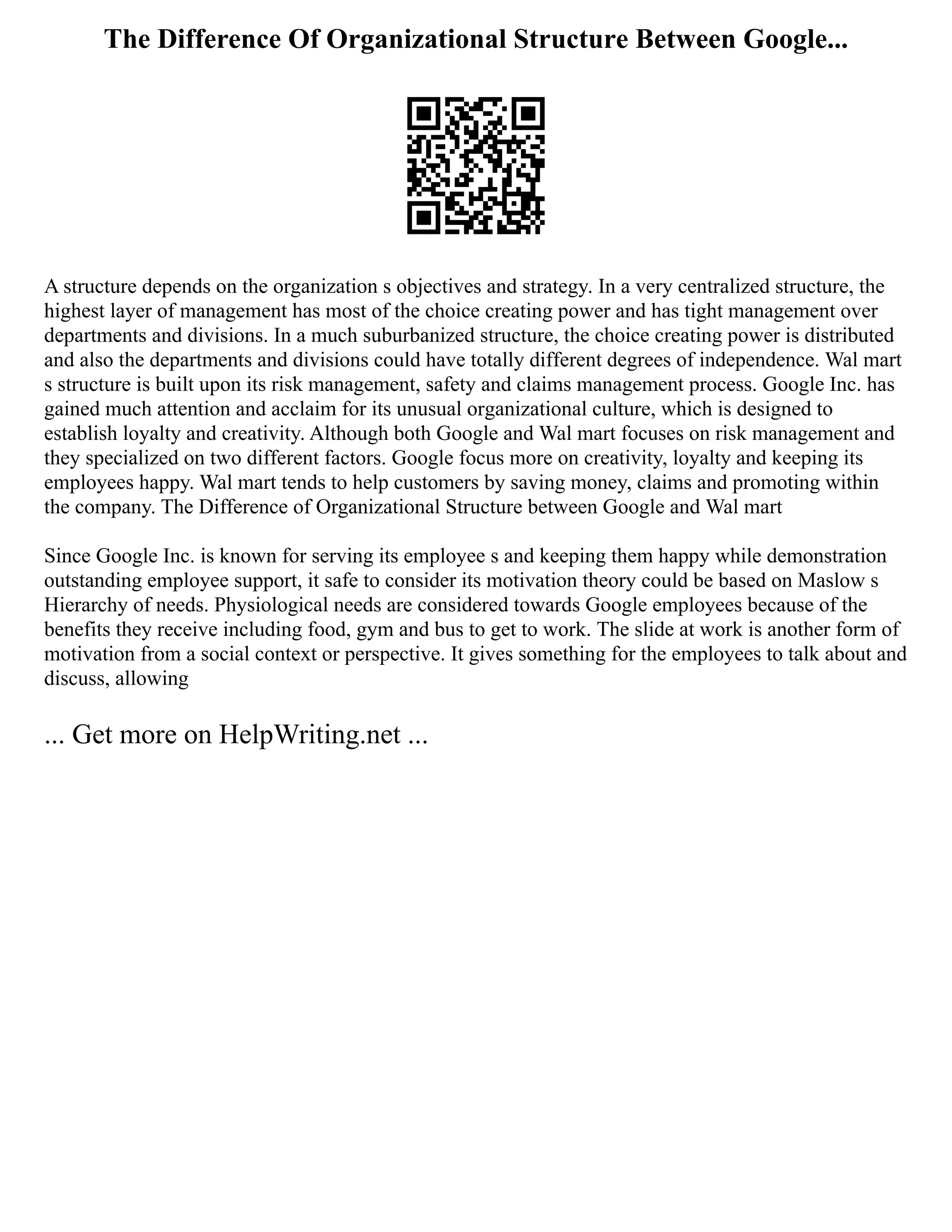 The Difference Of Organizational Structure Between Google...
A structure depends on the organization s objectives and strategy. In a very centralized structure, the
highest layer of management has most of the choice creating power and has tight management over
departments and divisions. In a much suburbanized structure, the choice creating power is distributed
and also the departments and divisions could have totally different degrees of independence. Wal mart
s structure is built upon its risk management, safety and claims management process. Google Inc. has
gained much attention and acclaim for its unusual organizational culture, which is designed to
establish loyalty and creativity. Although both Google and Wal mart focuses on risk management and
they specialized on two different factors. Google focus more on creativity, loyalty and keeping its
employees happy. Wal mart tends to help customers by saving money, claims and promoting within
the company. The Difference of Organizational Structure between Google and Wal mart
Since Google Inc. is known for serving its employee s and keeping them happy while demonstration
outstanding employee support, it safe to consider its motivation theory could be based on Maslow s
Hierarchy of needs. Physiological needs are considered towards Google employees because of the
benefits they receive including food, gym and bus to get to work. The slide at work is another form of
motivation from a social context or perspective. It gives something for the employees to talk about and
discuss, allowing
... Get more on HelpWriting.net ...
 
