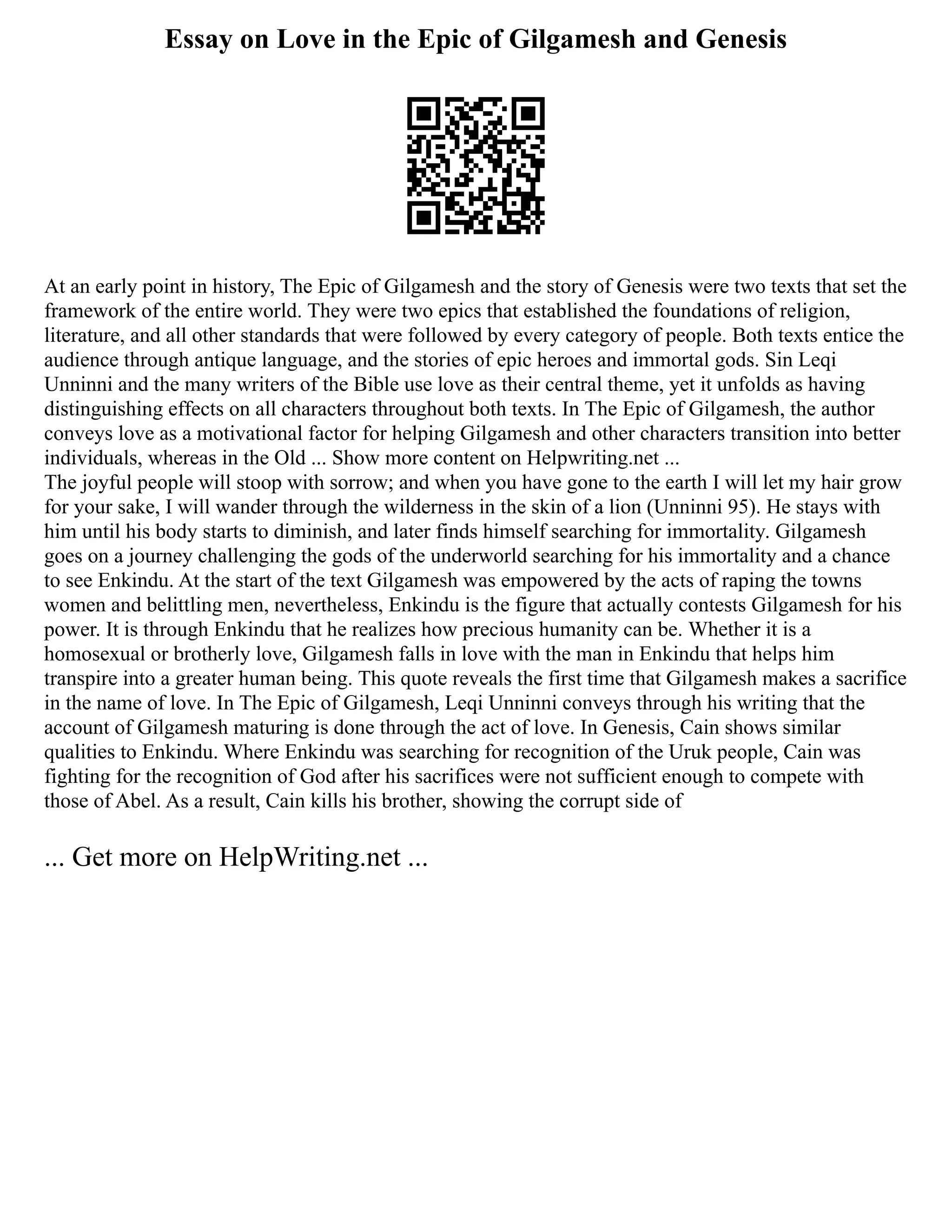 Essay on Love in the Epic of Gilgamesh and Genesis
At an early point in history, The Epic of Gilgamesh and the story of Genesis were two texts that set the
framework of the entire world. They were two epics that established the foundations of religion,
literature, and all other standards that were followed by every category of people. Both texts entice the
audience through antique language, and the stories of epic heroes and immortal gods. Sin Leqi
Unninni and the many writers of the Bible use love as their central theme, yet it unfolds as having
distinguishing effects on all characters throughout both texts. In The Epic of Gilgamesh, the author
conveys love as a motivational factor for helping Gilgamesh and other characters transition into better
individuals, whereas in the Old ... Show more content on Helpwriting.net ...
The joyful people will stoop with sorrow; and when you have gone to the earth I will let my hair grow
for your sake, I will wander through the wilderness in the skin of a lion (Unninni 95). He stays with
him until his body starts to diminish, and later finds himself searching for immortality. Gilgamesh
goes on a journey challenging the gods of the underworld searching for his immortality and a chance
to see Enkindu. At the start of the text Gilgamesh was empowered by the acts of raping the towns
women and belittling men, nevertheless, Enkindu is the figure that actually contests Gilgamesh for his
power. It is through Enkindu that he realizes how precious humanity can be. Whether it is a
homosexual or brotherly love, Gilgamesh falls in love with the man in Enkindu that helps him
transpire into a greater human being. This quote reveals the first time that Gilgamesh makes a sacrifice
in the name of love. In The Epic of Gilgamesh, Leqi Unninni conveys through his writing that the
account of Gilgamesh maturing is done through the act of love. In Genesis, Cain shows similar
qualities to Enkindu. Where Enkindu was searching for recognition of the Uruk people, Cain was
fighting for the recognition of God after his sacrifices were not sufficient enough to compete with
those of Abel. As a result, Cain kills his brother, showing the corrupt side of
... Get more on HelpWriting.net ...
 