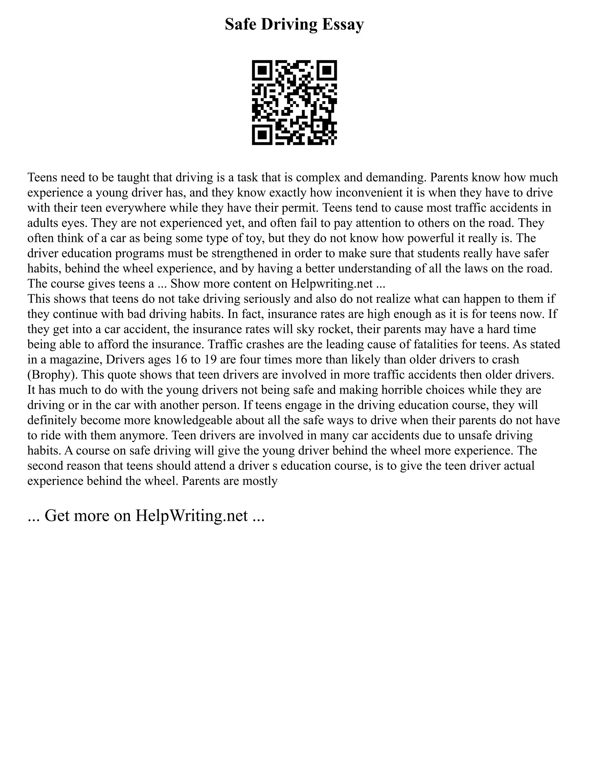 Safe Driving Essay
Teens need to be taught that driving is a task that is complex and demanding. Parents know how much
experience a young driver has, and they know exactly how inconvenient it is when they have to drive
with their teen everywhere while they have their permit. Teens tend to cause most traffic accidents in
adults eyes. They are not experienced yet, and often fail to pay attention to others on the road. They
often think of a car as being some type of toy, but they do not know how powerful it really is. The
driver education programs must be strengthened in order to make sure that students really have safer
habits, behind the wheel experience, and by having a better understanding of all the laws on the road.
The course gives teens a ... Show more content on Helpwriting.net ...
This shows that teens do not take driving seriously and also do not realize what can happen to them if
they continue with bad driving habits. In fact, insurance rates are high enough as it is for teens now. If
they get into a car accident, the insurance rates will sky rocket, their parents may have a hard time
being able to afford the insurance. Traffic crashes are the leading cause of fatalities for teens. As stated
in a magazine, Drivers ages 16 to 19 are four times more than likely than older drivers to crash
(Brophy). This quote shows that teen drivers are involved in more traffic accidents then older drivers.
It has much to do with the young drivers not being safe and making horrible choices while they are
driving or in the car with another person. If teens engage in the driving education course, they will
definitely become more knowledgeable about all the safe ways to drive when their parents do not have
to ride with them anymore. Teen drivers are involved in many car accidents due to unsafe driving
habits. A course on safe driving will give the young driver behind the wheel more experience. The
second reason that teens should attend a driver s education course, is to give the teen driver actual
experience behind the wheel. Parents are mostly
... Get more on HelpWriting.net ...
 