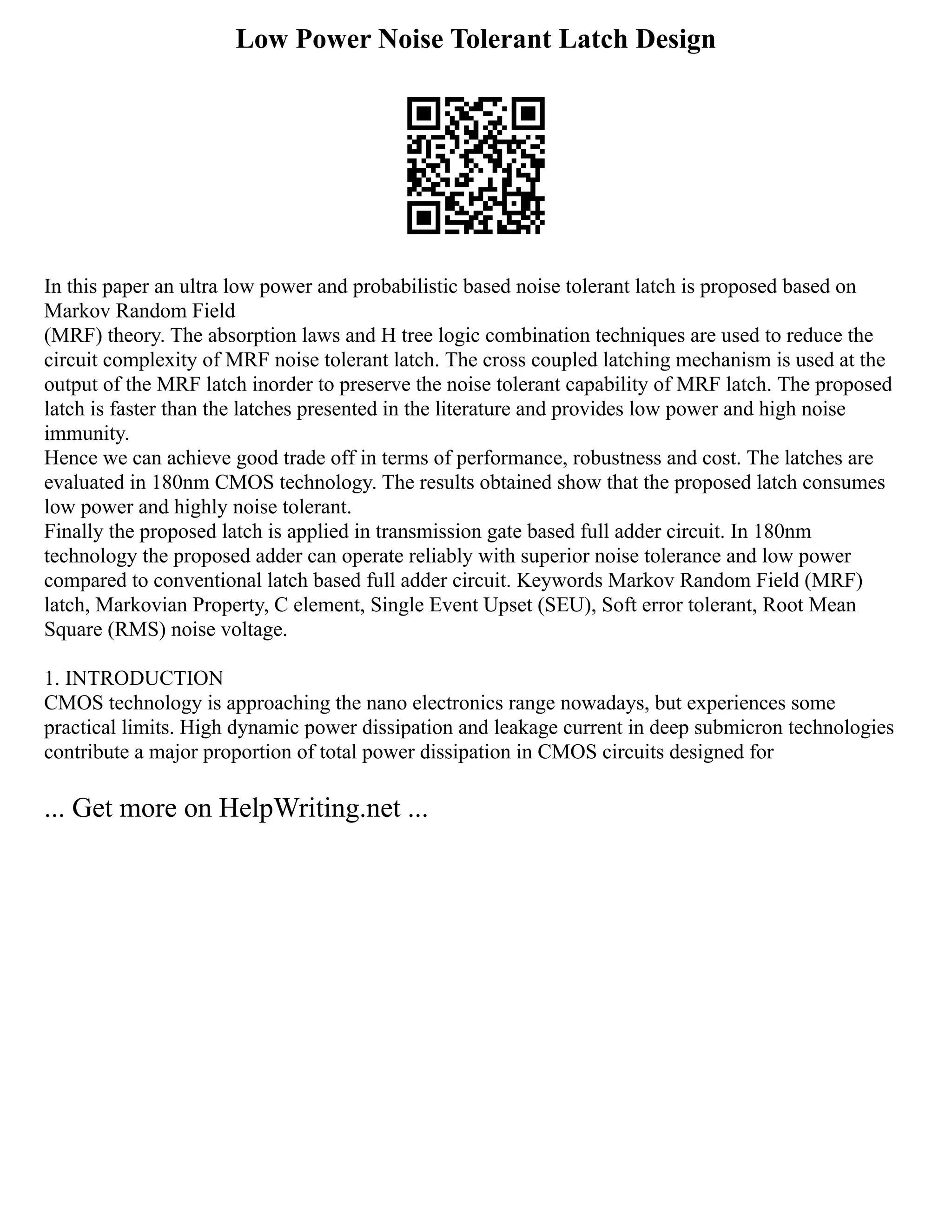 Low Power Noise Tolerant Latch Design
In this paper an ultra low power and probabilistic based noise tolerant latch is proposed based on
Markov Random Field
(MRF) theory. The absorption laws and H tree logic combination techniques are used to reduce the
circuit complexity of MRF noise tolerant latch. The cross coupled latching mechanism is used at the
output of the MRF latch inorder to preserve the noise tolerant capability of MRF latch. The proposed
latch is faster than the latches presented in the literature and provides low power and high noise
immunity.
Hence we can achieve good trade off in terms of performance, robustness and cost. The latches are
evaluated in 180nm CMOS technology. The results obtained show that the proposed latch consumes
low power and highly noise tolerant.
Finally the proposed latch is applied in transmission gate based full adder circuit. In 180nm
technology the proposed adder can operate reliably with superior noise tolerance and low power
compared to conventional latch based full adder circuit. Keywords Markov Random Field (MRF)
latch, Markovian Property, C element, Single Event Upset (SEU), Soft error tolerant, Root Mean
Square (RMS) noise voltage.
1. INTRODUCTION
CMOS technology is approaching the nano electronics range nowadays, but experiences some
practical limits. High dynamic power dissipation and leakage current in deep submicron technologies
contribute a major proportion of total power dissipation in CMOS circuits designed for
... Get more on HelpWriting.net ...
 