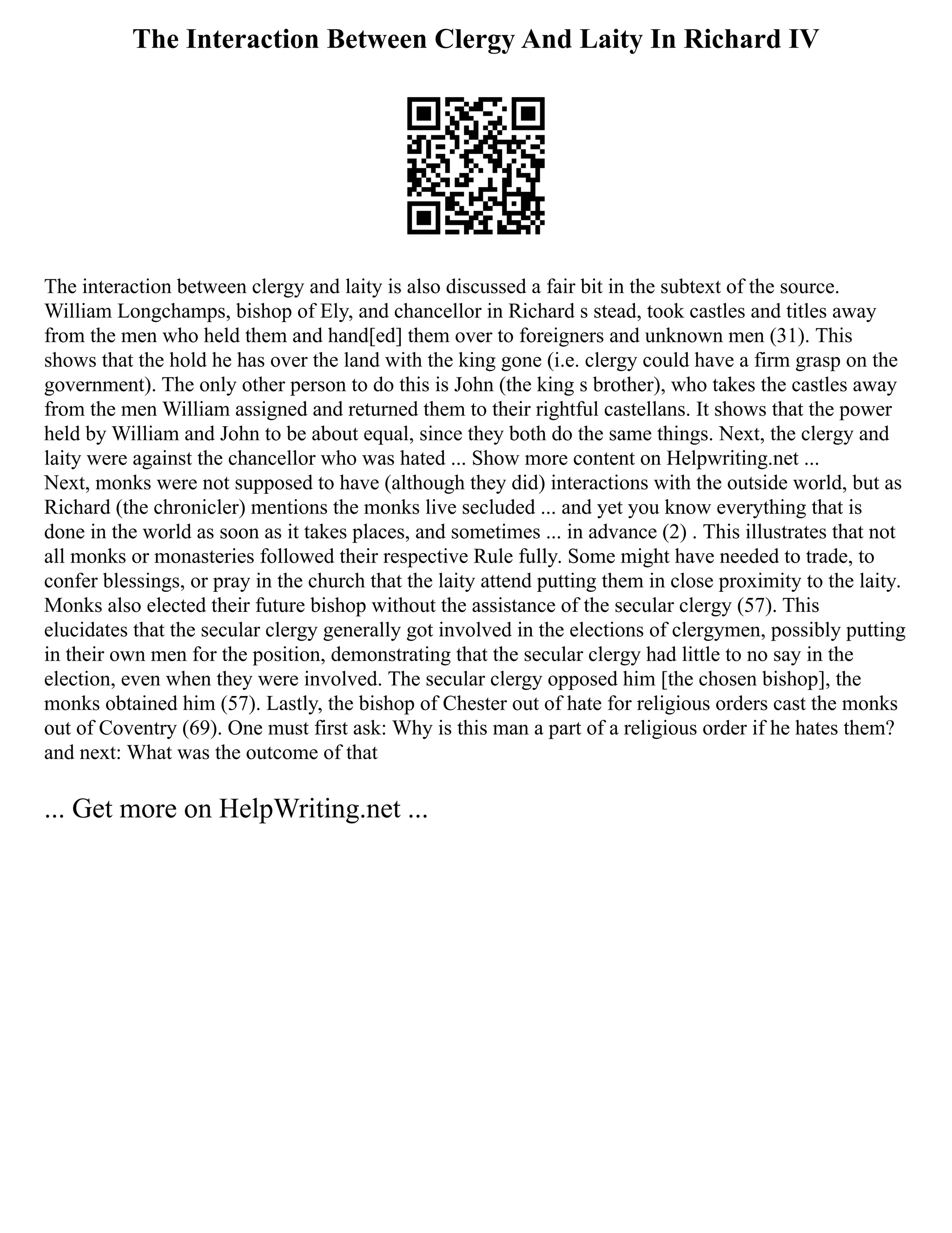 The Interaction Between Clergy And Laity In Richard IV
The interaction between clergy and laity is also discussed a fair bit in the subtext of the source.
William Longchamps, bishop of Ely, and chancellor in Richard s stead, took castles and titles away
from the men who held them and hand[ed] them over to foreigners and unknown men (31). This
shows that the hold he has over the land with the king gone (i.e. clergy could have a firm grasp on the
government). The only other person to do this is John (the king s brother), who takes the castles away
from the men William assigned and returned them to their rightful castellans. It shows that the power
held by William and John to be about equal, since they both do the same things. Next, the clergy and
laity were against the chancellor who was hated ... Show more content on Helpwriting.net ...
Next, monks were not supposed to have (although they did) interactions with the outside world, but as
Richard (the chronicler) mentions the monks live secluded ... and yet you know everything that is
done in the world as soon as it takes places, and sometimes ... in advance (2) . This illustrates that not
all monks or monasteries followed their respective Rule fully. Some might have needed to trade, to
confer blessings, or pray in the church that the laity attend putting them in close proximity to the laity.
Monks also elected their future bishop without the assistance of the secular clergy (57). This
elucidates that the secular clergy generally got involved in the elections of clergymen, possibly putting
in their own men for the position, demonstrating that the secular clergy had little to no say in the
election, even when they were involved. The secular clergy opposed him [the chosen bishop], the
monks obtained him (57). Lastly, the bishop of Chester out of hate for religious orders cast the monks
out of Coventry (69). One must first ask: Why is this man a part of a religious order if he hates them?
and next: What was the outcome of that
... Get more on HelpWriting.net ...
 