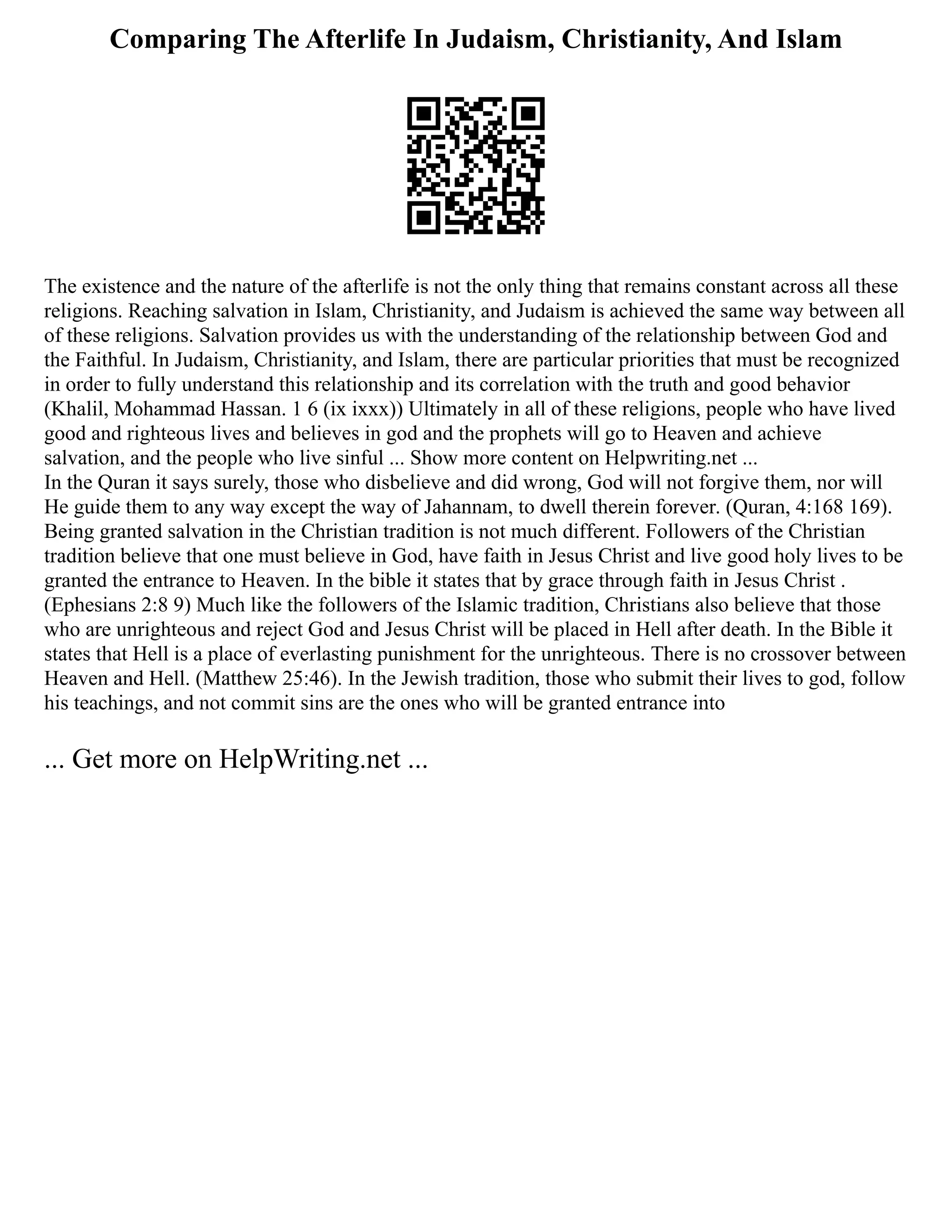 Comparing The Afterlife In Judaism, Christianity, And Islam
The existence and the nature of the afterlife is not the only thing that remains constant across all these
religions. Reaching salvation in Islam, Christianity, and Judaism is achieved the same way between all
of these religions. Salvation provides us with the understanding of the relationship between God and
the Faithful. In Judaism, Christianity, and Islam, there are particular priorities that must be recognized
in order to fully understand this relationship and its correlation with the truth and good behavior
(Khalil, Mohammad Hassan. 1 6 (ix ixxx)) Ultimately in all of these religions, people who have lived
good and righteous lives and believes in god and the prophets will go to Heaven and achieve
salvation, and the people who live sinful ... Show more content on Helpwriting.net ...
In the Quran it says surely, those who disbelieve and did wrong, God will not forgive them, nor will
He guide them to any way except the way of Jahannam, to dwell therein forever. (Quran, 4:168 169).
Being granted salvation in the Christian tradition is not much different. Followers of the Christian
tradition believe that one must believe in God, have faith in Jesus Christ and live good holy lives to be
granted the entrance to Heaven. In the bible it states that by grace through faith in Jesus Christ .
(Ephesians 2:8 9) Much like the followers of the Islamic tradition, Christians also believe that those
who are unrighteous and reject God and Jesus Christ will be placed in Hell after death. In the Bible it
states that Hell is a place of everlasting punishment for the unrighteous. There is no crossover between
Heaven and Hell. (Matthew 25:46). In the Jewish tradition, those who submit their lives to god, follow
his teachings, and not commit sins are the ones who will be granted entrance into
... Get more on HelpWriting.net ...
 