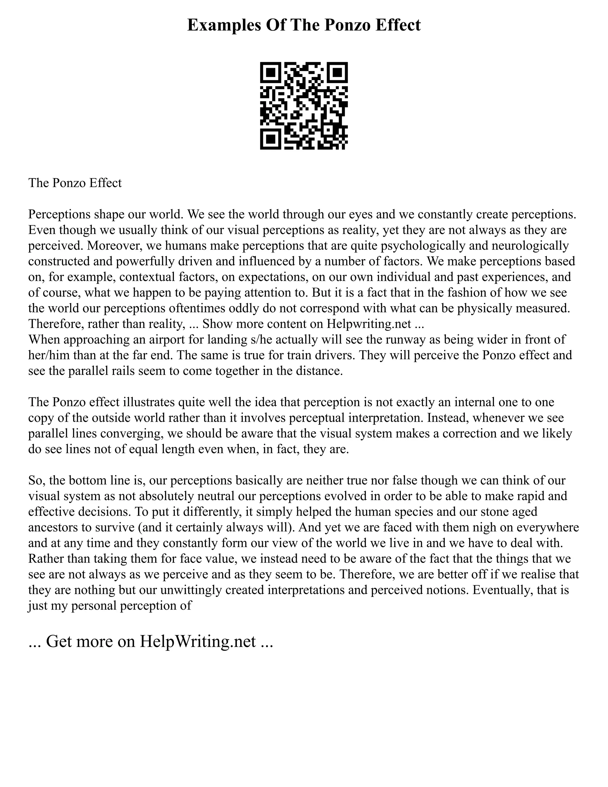 Examples Of The Ponzo Effect
The Ponzo Effect
Perceptions shape our world. We see the world through our eyes and we constantly create perceptions.
Even though we usually think of our visual perceptions as reality, yet they are not always as they are
perceived. Moreover, we humans make perceptions that are quite psychologically and neurologically
constructed and powerfully driven and influenced by a number of factors. We make perceptions based
on, for example, contextual factors, on expectations, on our own individual and past experiences, and
of course, what we happen to be paying attention to. But it is a fact that in the fashion of how we see
the world our perceptions oftentimes oddly do not correspond with what can be physically measured.
Therefore, rather than reality, ... Show more content on Helpwriting.net ...
When approaching an airport for landing s/he actually will see the runway as being wider in front of
her/him than at the far end. The same is true for train drivers. They will perceive the Ponzo effect and
see the parallel rails seem to come together in the distance.
The Ponzo effect illustrates quite well the idea that perception is not exactly an internal one to one
copy of the outside world rather than it involves perceptual interpretation. Instead, whenever we see
parallel lines converging, we should be aware that the visual system makes a correction and we likely
do see lines not of equal length even when, in fact, they are.
So, the bottom line is, our perceptions basically are neither true nor false though we can think of our
visual system as not absolutely neutral our perceptions evolved in order to be able to make rapid and
effective decisions. To put it differently, it simply helped the human species and our stone aged
ancestors to survive (and it certainly always will). And yet we are faced with them nigh on everywhere
and at any time and they constantly form our view of the world we live in and we have to deal with.
Rather than taking them for face value, we instead need to be aware of the fact that the things that we
see are not always as we perceive and as they seem to be. Therefore, we are better off if we realise that
they are nothing but our unwittingly created interpretations and perceived notions. Eventually, that is
just my personal perception of
... Get more on HelpWriting.net ...
 