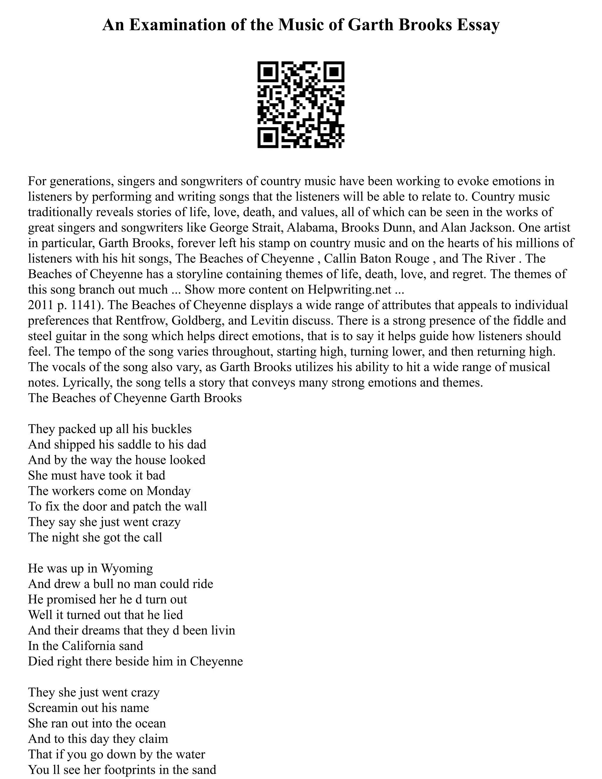 An Examination of the Music of Garth Brooks Essay
For generations, singers and songwriters of country music have been working to evoke emotions in
listeners by performing and writing songs that the listeners will be able to relate to. Country music
traditionally reveals stories of life, love, death, and values, all of which can be seen in the works of
great singers and songwriters like George Strait, Alabama, Brooks Dunn, and Alan Jackson. One artist
in particular, Garth Brooks, forever left his stamp on country music and on the hearts of his millions of
listeners with his hit songs, The Beaches of Cheyenne , Callin Baton Rouge , and The River . The
Beaches of Cheyenne has a storyline containing themes of life, death, love, and regret. The themes of
this song branch out much ... Show more content on Helpwriting.net ...
2011 p. 1141). The Beaches of Cheyenne displays a wide range of attributes that appeals to individual
preferences that Rentfrow, Goldberg, and Levitin discuss. There is a strong presence of the fiddle and
steel guitar in the song which helps direct emotions, that is to say it helps guide how listeners should
feel. The tempo of the song varies throughout, starting high, turning lower, and then returning high.
The vocals of the song also vary, as Garth Brooks utilizes his ability to hit a wide range of musical
notes. Lyrically, the song tells a story that conveys many strong emotions and themes.
The Beaches of Cheyenne Garth Brooks
They packed up all his buckles
And shipped his saddle to his dad
And by the way the house looked
She must have took it bad
The workers come on Monday
To fix the door and patch the wall
They say she just went crazy
The night she got the call
He was up in Wyoming
And drew a bull no man could ride
He promised her he d turn out
Well it turned out that he lied
And their dreams that they d been livin
In the California sand
Died right there beside him in Cheyenne
They she just went crazy
Screamin out his name
She ran out into the ocean
And to this day they claim
That if you go down by the water
You ll see her footprints in the sand
 