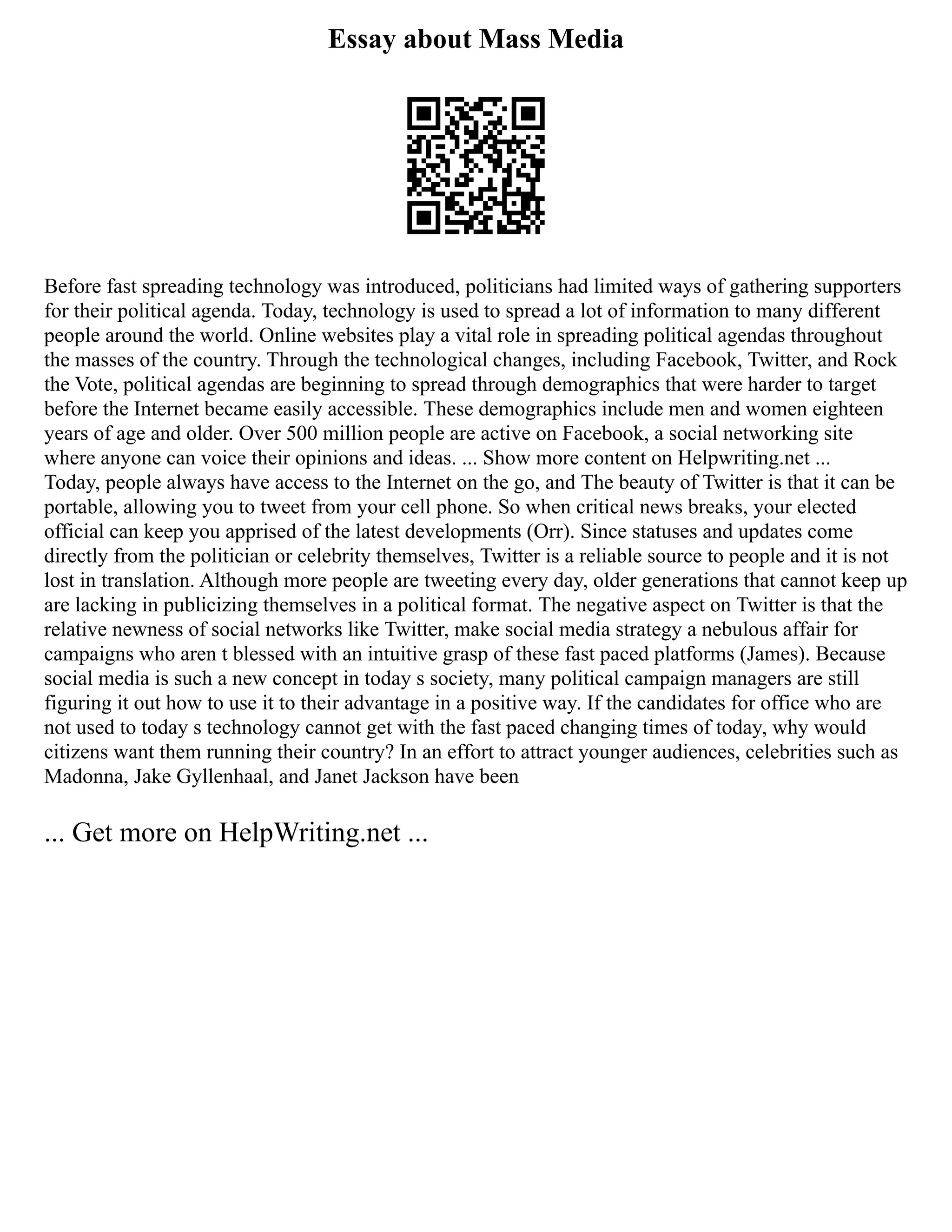 Essay about Mass Media
Before fast spreading technology was introduced, politicians had limited ways of gathering supporters
for their political agenda. Today, technology is used to spread a lot of information to many different
people around the world. Online websites play a vital role in spreading political agendas throughout
the masses of the country. Through the technological changes, including Facebook, Twitter, and Rock
the Vote, political agendas are beginning to spread through demographics that were harder to target
before the Internet became easily accessible. These demographics include men and women eighteen
years of age and older. Over 500 million people are active on Facebook, a social networking site
where anyone can voice their opinions and ideas. ... Show more content on Helpwriting.net ...
Today, people always have access to the Internet on the go, and The beauty of Twitter is that it can be
portable, allowing you to tweet from your cell phone. So when critical news breaks, your elected
official can keep you apprised of the latest developments (Orr). Since statuses and updates come
directly from the politician or celebrity themselves, Twitter is a reliable source to people and it is not
lost in translation. Although more people are tweeting every day, older generations that cannot keep up
are lacking in publicizing themselves in a political format. The negative aspect on Twitter is that the
relative newness of social networks like Twitter, make social media strategy a nebulous affair for
campaigns who aren t blessed with an intuitive grasp of these fast paced platforms (James). Because
social media is such a new concept in today s society, many political campaign managers are still
figuring it out how to use it to their advantage in a positive way. If the candidates for office who are
not used to today s technology cannot get with the fast paced changing times of today, why would
citizens want them running their country? In an effort to attract younger audiences, celebrities such as
Madonna, Jake Gyllenhaal, and Janet Jackson have been
... Get more on HelpWriting.net ...
 